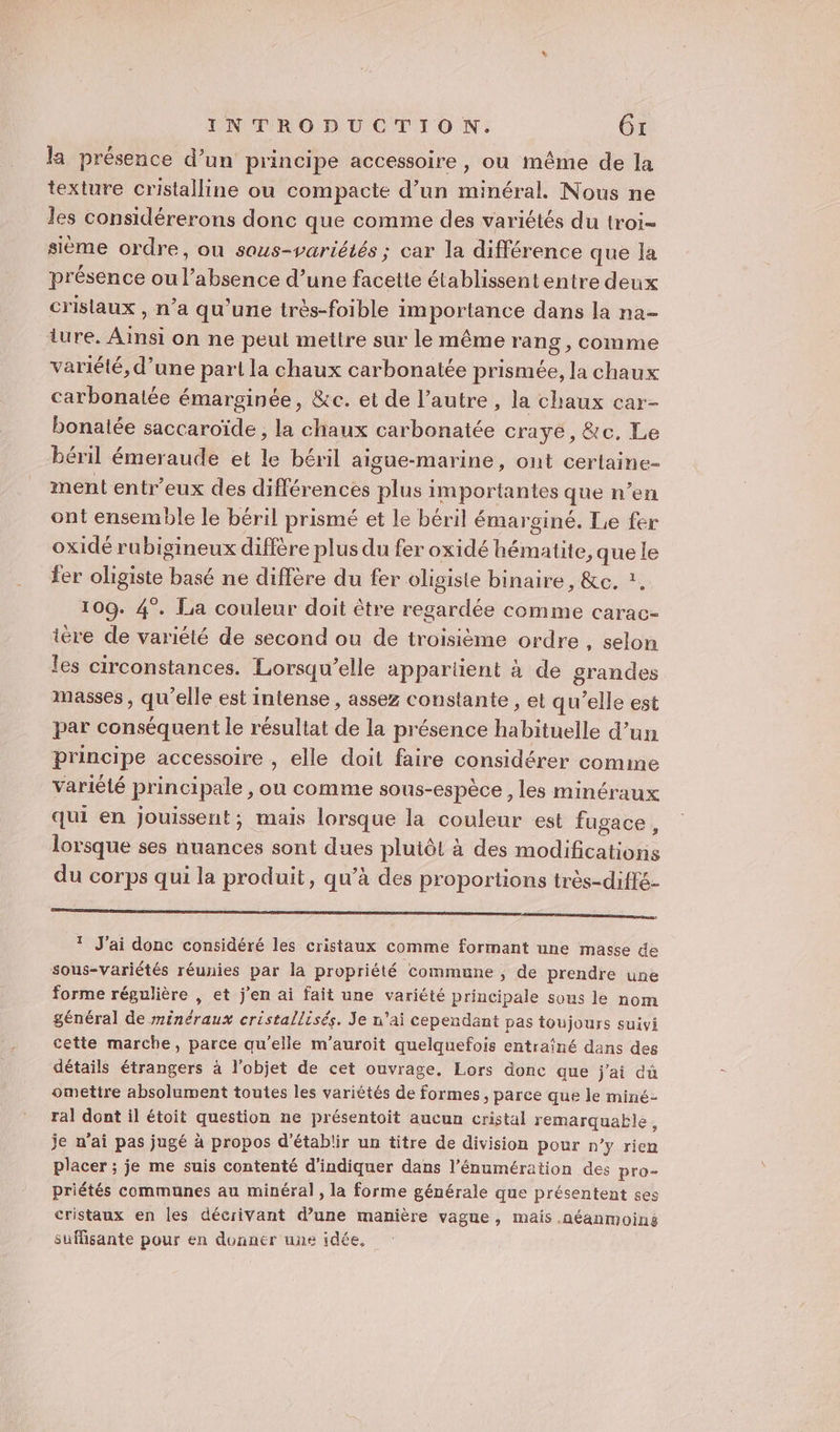 la présence d’un principe accessoire , ou même de la texture cristalline ou compacte d’un minéral. Nous ne les considérerons donc que comme des variétés du troi- sième ordre, ou sous-variétés ; car la différence que la présence ou l’absence d’une facette établissent entre deux crislaux , n’a qu'une très-foible importance dans la na- ture. Ainsi on ne peut mettre sur le même rang , comme variété, d’une part la chaux carbonatée prismée, la chaux carbonatée émarginée, &amp;c. et de l’autre , la chaux car- bonalée saccaroïde , la chaux carbonatée craye, &amp;c. Le béril émeraude et le béril aigue-marine, ont cerlaine- ment entr’eux des différences plus importantes que n’en ont ensemble le béril prismé et le béril émarginé. Le fer oxidé rubigineux diffère plus du fer oxidé hématite, que le fer oligiste basé ne diffère du fer oligiste binaire, &amp;c. ?. 109. 4°. La couleur doit être regardée comme carac- ière de variété de second ou de troisième ordre , selon les circonstances. Lorsqu’elle appartient à de grandes masses, qu’elle est intense , assez constante , et qu’elle est par conséquent le résultat de la présence habituelle d’un principe accessoire , elle doit faire considérer comme variété principale , ou comme sous-espèce , les minéraux qui en jouissent, mais lorsque la couleur est fugace, lorsque ses nuances sont dues pluiôl à des modifications du corps qui la produit, qu’à des proportions très-diffé- RS DR ge nn Re AR J'ai donc considéré les cristaux comme formant une masse de sous-variétés réunies par la propriété commune , de prendre une forme régulière , et j'en ai fait une variété principale sous le nom général de minéraux cristallisés. Je n'ai cependant pas toujours suivi cette marche, parce qu’elle m’auroit quelquefois entraîné dans des détails étrangers à l'objet de cet ouvrage. Lors donc que j'ai du omettre absolument toutes les variétés de formes, parce que le miné- ral dont il étoit question ne présentoit aucun cristal remarquable , je n’ai pas jugé à propos d'établir un titre de division pour n’y rien placer ; je me suis contenté d'indiquer dans l’énumération des pro- priétés communes au minéral, la forme générale que présentent ses cristaux en les décrivant d’une manière vague, mais néanmoins suffisante pour en donner une idée,