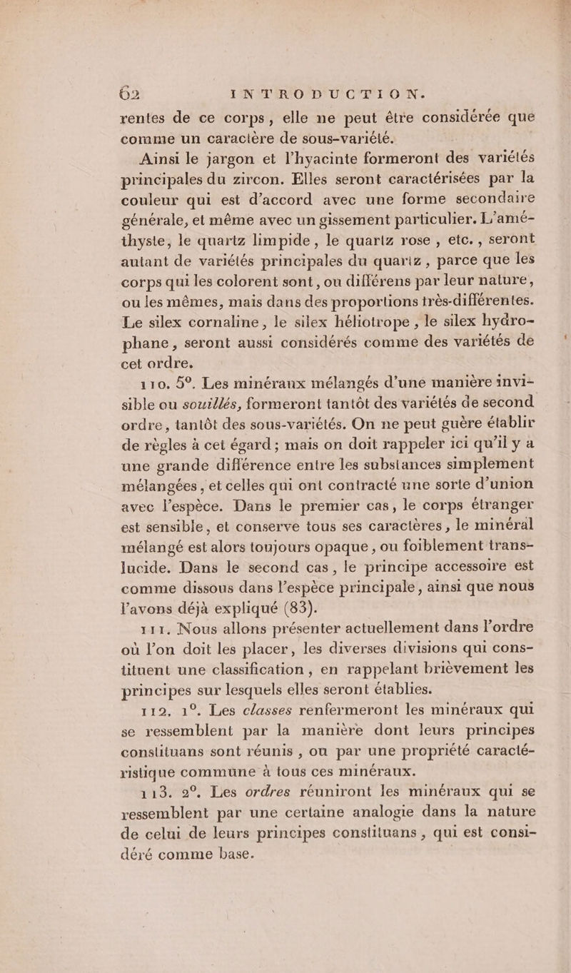 rentes de ce corps, elle ne peut être considérée que comme un caractère de sous-variété. Ainsi le jargon et l’hyacinie formeront des variétés principales du zircon. Elles seront caractérisées par la couleur qui est d'accord avec une forme secondaire générale, et même avec un gissement particulier. L’amé- thyste, le quartz limpide , le quartz rose , etc. , seront autant de variétés principales du quariz , parce que les corps qui les colorent sont, ou différens par leur nature, ou les mêmes, mais dans des proportions très-différentes. Le silex cornaline, le silex héliotrope , le silex hyäro- phane, seront aussi considérés comme des variétés de cet ordre, 110. 5°. Les minéraux mélangés d’une manière invi- sible ou souillés, formeront tantôt des variétés de second ordre, tantôt des sous-variétés. On ne peut guère établir de règles à cet égard; mais on doit rappeler ici qu'il y a une grande différence entre les substances simplement mélangées , et celles qui ont contracté une sorte d'union avec l’espèce. Dans le premier cas, le corps étranger est sensible, et conserve tous ses caractères , le minéral mélangé est alors toujours opaque , ou foiblement trans- lucide. Dans le second cas, le principe accessoire est comme dissous dans l’espèce principale, ainsi que nous l'avons déjà expliqué (83). 111, Nous allons présenter actuellement dans l’ordre où l’on doit les placer, les diverses divisions qui cons- tituent une classification , en rappelant brièvement les principes sur lesquels elles seront établies. 112, 1°. Les classes renfermeront les minéraux qui se ressemblent par la manière dont leurs principes conslituans sont réunis , ou par une propriété caractlé- ristique commune à tous ces minéraux. 113. 2°. Les ordres réuniront les minéraux qui se ressemblent par une certaine analogie dans la nature de celui de leurs principes constiluans , qui est consi- déré comme base. |