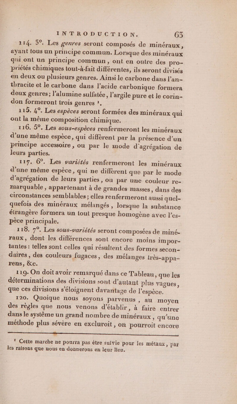 114. 5°. Les genres seront composés de minéraux , &amp;yant tous un principe commun. Lorsque des minéraux qui ont un principe commun, ont en outre des pro- priétés chimiques tout-à-fait différentes, ils seront divisés en deux ou plusieurs genres. Ainsi le carbone dans l’an- thracite et le carbone dans l'acide carbonique formera deux genres; l’alumine sulfatée, l'argile pure et le corin- don formeront trois genres ?. 119. 4°. Les espèces seront formées des minéraux qui ont la même composition chimique. 110. 5°, Les sous-espèces renfermeront les minéraux d’une même espèce, qui différent par la présence d’un principe accessoire , ou par le mode d'agrégation de leurs parties. 117. 6°. Les variétés renfermeront les minéraux d’une même espèce, qui ne diffèrent que par le mode d’agrégation de leurs parties , ou par une couleur re- mearquable , appartenant à de grandes masses , dans des circonstances semblables : elles renfermeront aussi quel- quefois des minéraux mélangés , lorsque la substance élrangère formera un tout presque homogène avec l’es- pèce principale. 118. 7°. Les sous-variétés seront com posées de miné- raux, dont les différences sont encore moins im por- tantes : telles sont celles qui résultent des formes secon- aires , des couleurs fugaces, des mélanges très-appa- rens, &amp;c. 119. On doit avoir remarqué dans ce Tableau, que les déterminations des divisions sont d’aulant plus vagues, que ces divisions s’éloignent davantage de l'espèce. 120. Quoique nous soyons parvenus , au moyen des règles que nous venons d'établir &gt; à faire entrer dans le systême un grand nombre de minéraux , qu’une méthode plus sévère en excluroit, on pourroit encore TT TT nd de Lu * Cette marche ne pourra pas étre suivie pour les métaux, par les raisons que nous en donnerons en leur lieu.