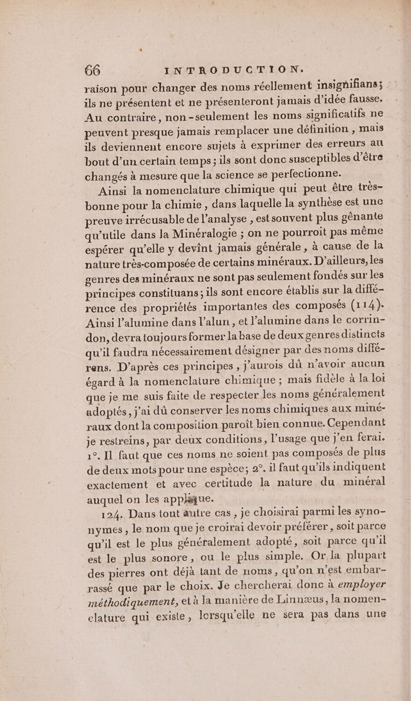 raison pour changer des noms réellement insignifians; : ils ne présentent et ne présenteront jamais d’idée fausse. Au contraire, non-seulement les noms significatifs ne peuvent presque jamais remplacer une définition , mais ils deviennent encore sujets à exprimer des erreurs au bout d’un certain temps; ils sont donc susceptibles d’être changés à mesure que la science se perfectionne. Ainsi la nomenclature chimique qui peut être très- bonne pour la chimie , dans laquelle la synthèse est une reuve irrécusable de l'analyse , est souvent plus génante qu'utile dans Ja Minéralogie ; on ne pourroit pas même espérer qu’elle y devint jamais générale , à cause de la nature très-composée de certains minéraux. D'ailleurs, les genres des minéraux ne sont pas seulement fondés sur les principes constituans ; 1ls sont encore établis sur la diffé- rence des propriétés importantes des composés (114). Ainsi l’alumine dans l’alun, et l’alumine dans le corrin- don, devra toujours former la base de deux genres distincts qu’il faudra nécessairement désigner par des noms diffé- rens. D’après ces principes , j'aurois dû n’avoir aucun égard à la nomenclalure chimique ; mais fidèle à la loi que je me suis faite de respecter les noms généralement adoptés, j'ai dû conserver les noms chimiques aux muiné- raux dont la composition paroît bien connue. Cependant je restreins, par deux conditions, l'usage que j'en ferar. 1°. Il faut que ces noms ne soient pas composés de plus de deux mots pour une espèce; 2°. il faut qu’ils indiquent exactement et avec certitude la nature du minéral auquel on les apphique. 124. Dans tout autre cas, je choisirai parmi les syno- nymes , le nom que Je croirai devoir préférer , soit parce qu’il est le plus généralement adopté, soit parce qu’il est le plus sonore, ou le plus simple. Or la plupart des pierres ont déjà tant de noms, qu'on n’est embar- rassé que par le choix. Je chercherai donc à employer méthodiquement, et à a manière de Linnæus, la nomen- clature qui existe, lersqu'elle ne sera pas dans une