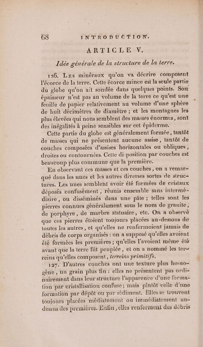 ARTICLE V. Idée générale de la structure de la terre. 196. Les minéraux qu'on va décrire composent l'écorce de la terre. Celte écorce mince est la seule partie du globe qu'on ait sondée dans quelques points. Sont épaisseur n’est pas au volume de la terre ce qu'est uné feuille dé papier relativement au volume d’une sphère de huit décimètres de diamètre ; et les montagnes les plus élevées qui nous semblent des masses énormes, sont des inégalités À peine sensibles sur cet éprderme. Cette partie du globe est généralement formée, tantôt de masses qui ne présentent aucune assise , tantôt de couches composées d’assises horizontales ou obliques , droites ou contournées. Cette di:position par couches est beaucoup plus commune que la première. En observant ces masses et ces couches , on a remar- qué dans les unes et les autres diverses sortes de struc= ures. Les unes semblent avoir été formées de cristaux déposés confusément , réunis ensemble sans intermé- diaire, ou disséminés dans une pâte ; telles sont Îles pierres connues généralement sous le nom de granite, de porphyre, de marbre slatuaire, etc. On à observé que ces pierres étoient toujours placées au-dessous de toutes les autres , et qu’elles ne renfermoïent jamais de débris de corps organisés : on a supposé qu'elles avoient té formées les premières ; qu’elles l’avoient même été avant que la terre fût peuplée, el on a nommé les ter- reins qu’elles composent, £erreins primitifs. 197. D’autres couches ont une texture plus homo- gène , Un grain plus fin : elles ne présentent pas ordi- nairement dans leur structure l'apparence d’une forma- tion par cristallisation confuse ; mais plalôt celle d’une formation par dépôt où par sédiment. Elles se trouvent toujours placées médiatément ou immédiatement au- dessus des premières. Enfin , elles renferment des débris