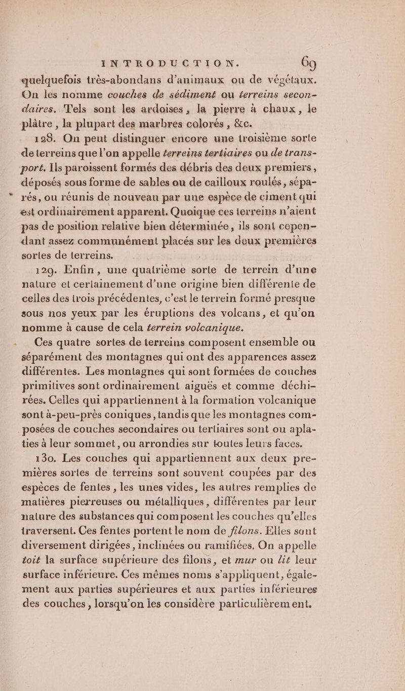 quelquefois très-abondans d'animaux ou de végétaux. On les nomme couches de sédiment ou terreins secon- daires. T'els sont les ardoises, la pierre à chaux, le plâtre , la plupart des marbres colorés , &amp;c. 128. On peut distinguer encore une troisième sorte deterreins que l’on appelle terreins tertiaires ou de trans- port. Ils paroissent formés des débris des deux premiers, déposés sous forme de sables ou de cailloux roulés, sépa- rés, ou réunis de nouveau par une espèce de eiment qui est ordinairement apparent. Quoique ces terreins n’aient pas de position relative bien déterminée, ils sont copen- dant assez communément placés sur les deux premières sorles de terreins. 129. Enfin, une quatrième sorte de terrein d’une nature el ceriainement d’une origine bien différente de celles des trois précédentes, c’est le terrein formé presque sous nos yeux par les éruplions des volcans, et qu’on nomme à cause de cela éerrein volcanique. Ces quatre sortes de terreins composent ensemble ou séparément des montagnes qui ont des apparences assez différentes. Les montagnes qui sont formées de couches primilives sont ordinairement aiguës et comme déchi- rées. Celles qui appartiennent à la formation volcanique sont à-peu-près coniques, tandis que les montagnes com- posées de couches secondaires ou terliaires sont ou apla- tes à leur sommet, ou arrondies sur toutes leurs faces. 130. Les couches qui appartiennent aux deux pre- mières sortes de terreins sont souvent coupées par des espèces de fentes , les unes vides, les autres remplies de matières pierreuses ou mélalliques, différentes par leur nalure des substances qui composent les couches qu’elles traversent. Ces fentes portent le nom de filons. Elies sant diversement dirigées , inclinées ou ramifiées, On appelle toit la surface supérieure des filons, et zur ou lit leur surface inférieure, Ces mêmes noms s’appliquent, égale- ment aux parties supérieures et aux parties inférieures des couches, lorsqu'on ies considère particulièrement,