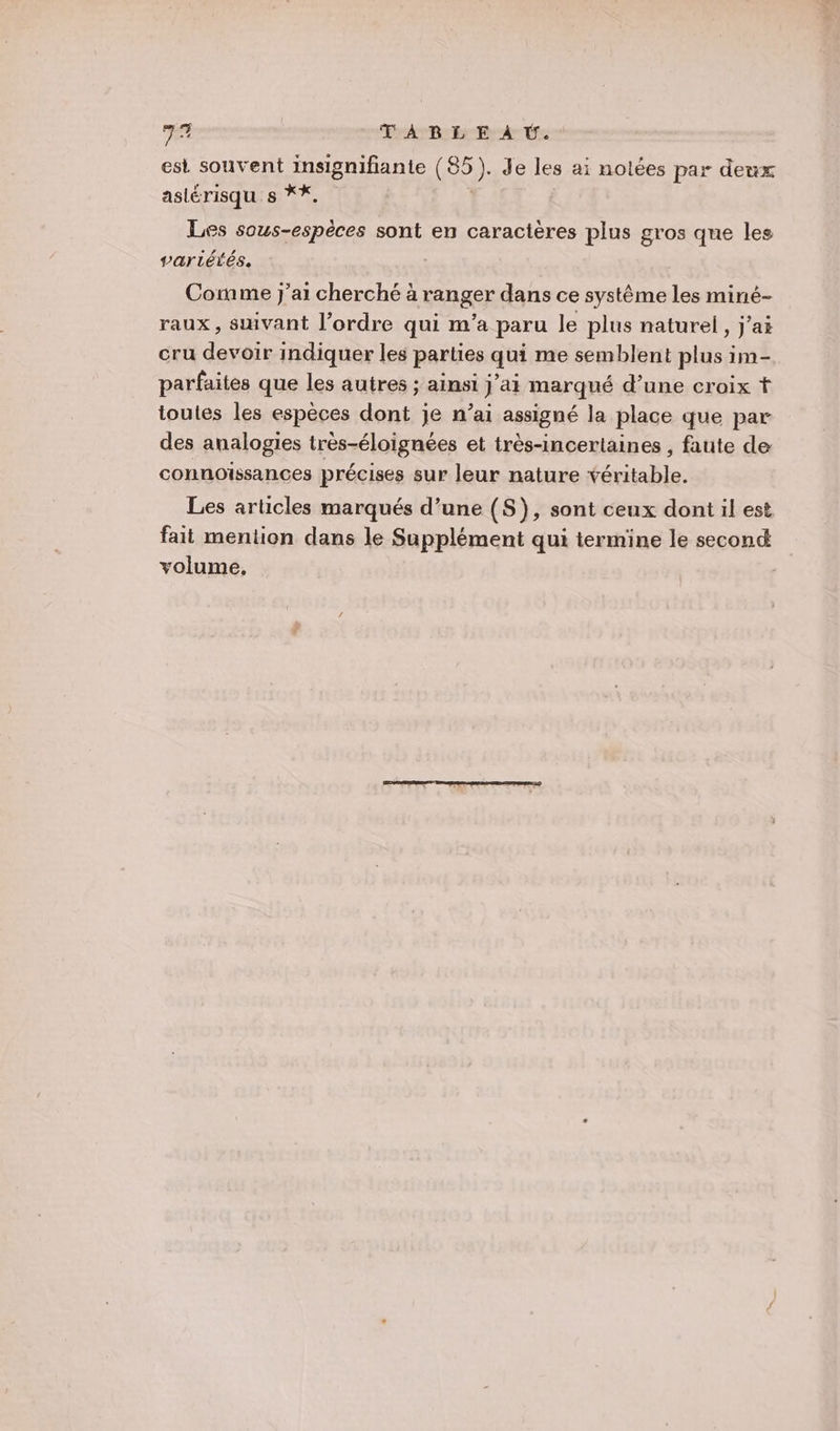 bi dc TABLE À Ü. est souvent insignifiante ( 092) Jde les ai nolées par deux astérisqu s **, Les sous-espèces sont en caractères plus gros que les vartéiés. Corame j'ai cherché à ranger dans ce système les miné- raux, sivant l’ordre qui m'a paru le plus naturel, jai cru devoir indiquer les parties qui me semblent plus im- parfaites que les autres ; ainsi j’ai marqué d’une croix t toutes les espèces dont je n’ai assigné la place que par des analogies très-éloignées et très-incertaines , faute de connoissances précises sur leur nature véritable. Les articles marqués d’une (S), sont ceux dont il est fait mention dans le Supplément qui termine le second volume.