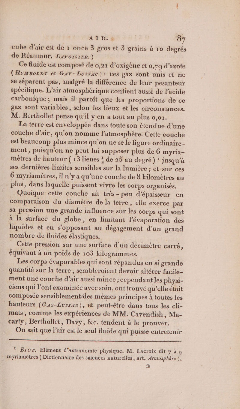 cube d’air ést de 1 once 3 gros et 3 grains à 10 degrés de Réaumur. Larorsite.) Ce fluide est composé de 0,21 d’oxigène et 0,79 d’azote (Hvmsozpr et Gay -Lussac): ces gaz sont unis et ne se séparent pas, malgré la différence de leur pesanteur spécifique. L'air atmosphérique contient aussi dé l'acide carbonique ; mais il paroît que les proportions de ce gaz sont variables, selon les lieux et les circonstances. M. Berthollet pense qu’il y en a tout au plus 0,01. La terre est enveloppée dans toute son étendue d’une couche d’air, qu’on nomme l'atmosphère. Cette couche est beaucoup plus mince qu’on ne se le figure ordinaire- ment, puisqu'on ne peut lui supposer plus de 6 myria- mètres de hauteur ( 13 lieues Z de 25 au degré) ? jusqu’à ses dernières limites sensibles sur la lumière ; et sur ces 6 myriamètres, il n’y a qu’une couche de 8 kilomètres au plus, dans laquelle puissent vivre les corps organisés. Quoique cette couche ait très-peu d'épaisseur en comparaison du diamètre de la terre, elle exerce par sa pression une grande influence sur les corps qui sont à la surface du globe, en limitant l’évaporation des liquides et en s'opposant au dégagement d’un grand nombre de fluides élastiques. Cette pression sur une surface d’un décimètre carré, équivaut à un poids de 103 kilogrammes. | Les corps évaporables qui sont répandus en si grande quantité sur la terre, sembleroient devoir altérer facile- ment une couche d'air aussi mince ; cependant les physi- ciens qui l’ont examinée ayec soin, ont trouvé qu’elle étoit composée sensiblementdes mêmes principes à tontes les mats , comme les expériences de MM. Cavendish, Ma- carty, Berthollet, Davy, &amp;c. tendent à le prouver. On sait que l’air est le seul fluide qui puisse entretenir rm oo roy © BI1OT. Elémens d’Astronomie physique, M. Lacroix dit 7 à 9 myriamètres ( Dictionnaire des sciences naturelles, art, Atmosphère ), 2