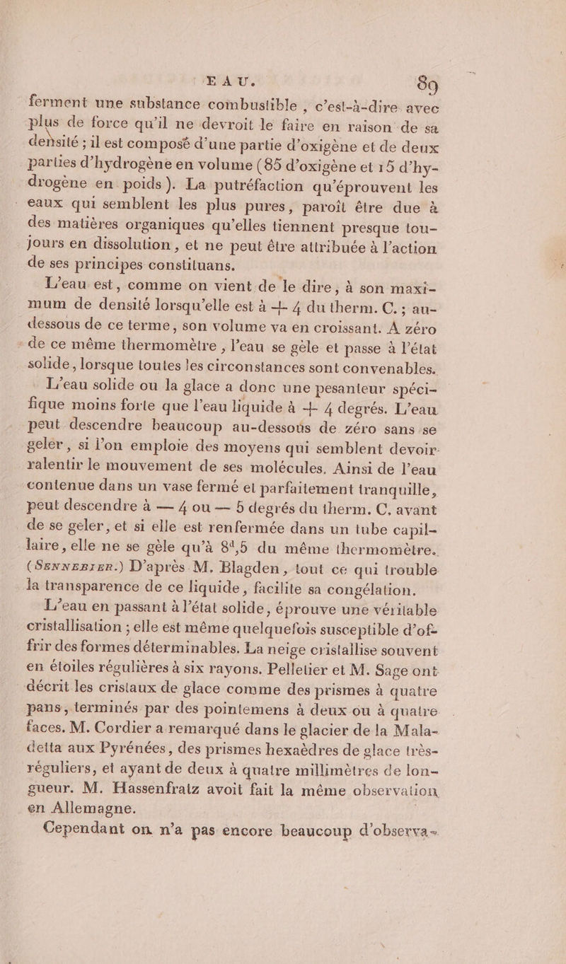 ferment une substance combustible , c'est-à-dire. avec plus de force qu’il ne devroit le faire en raison de sa densité 11 est composé d’une partie d’oxigène et de deux parles d’hydrogène en volume (85 d’oxigène et 15 d’hy- drogène en poids). La putréfaction qu'éprouvent les eaux qui semblent les plus pures, paroïît être due à des matières organiques qu’elles tiennent presque tou- jours en dissolution , et ne peut être attribuée à l’action de ses principes constiluans. L'eau est, comme on vient de le dire, à son maxi- mum de densité lorsqu'elle est à + 4 du therm. C. ; au- «dessous de ce terme, son volume va en croissant. À zéro * de ce même thermomètre , l’eau se gèle et passe à l’état solide, lorsque toutes les circonstances sont convenables. L'eau solide ou la glace a donc une pesanteur spéci- fique moins forte que l’eau liquide à 4 4 degrés. L’eau peut descendre beaucoup au-dessoës de zéro sans se geler, si l'on emploie des moyens qui semblent devoir. ralentir le mouvement de ses molécules, Ainsi de l’eau contenue dans un vase fermé et parfaitement tranquille, peut descendre à — 4 ou — 5 degrés du therm. C, avant _de se geler, et si elle est renfermée dans un tube capil- laire , elle ne se gèle qu’à 81,5 du même thermomètre. (Sexnezrer.) D’après M, Blagden , tout ce qui trouble la transparence de ce liquide , facilite sa congélation. L'eau en passant à l’état solide , éprouve une véritable cristallisation ; elle est même quelquefois susceptible d’of- frir des formes déterminables. La neige cristallise souvent en étoiles régulières à six rayons. Pelletier et M. Sage ont décrit les cristaux de glace comme des prismes à quatre pans, lerminés par des pointemens à deux ou à quatre faces. M. Cordier a remarqué dans le glacier de la Mala- delta aux Pyrénées, des prismes hexaèdres de glace très- réguliers, et ayant de deux à quatre millimètres de lon- gueur. M. Hassenfraiz avoit fait la même observation en Allemagne. | Cependant on n’a pas encore beaucoup d'observa-