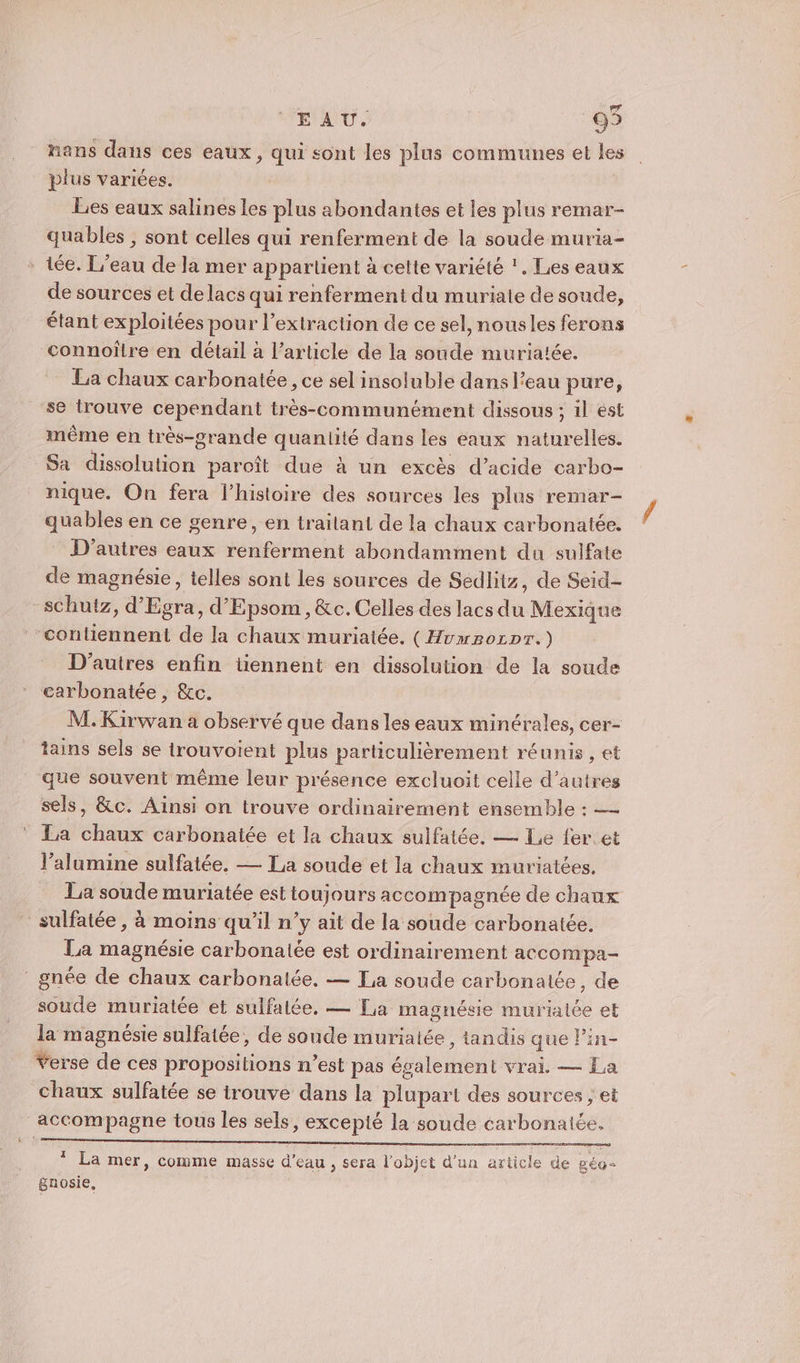 mans dans ces eaux, qui sont les plus communes et les plus variées. Les eaux salines les plus abondantes et les plus remar- quables , sont celles qui renferment de la soude muria- iée. L'eau de la mer appartient à cette variété !. Les eaux de sources et de lacs qui renferment du muriate de soude, étant exploitées pour l’extraction de ce sel, nousles ferons connoîïlre en détail à l’article de la soude muria!ée. La chaux carbonatée, ce sel insoluble dans l’eau pure, se trouve cependant très-communément dissous ; il ést même en très-grande quantité dans les eaux naturelles. Sa dissolution paroît due à un excès d’acide carbo- nique. On fera l’histoire des sources les plus remar- quables en ce genre, en traitant de la chaux carbonatée. D'autres eaux renferment abondamment du sulfate de magnésie, telles sont les sources de Sedlitz, de Seid- tz, d’ Été d’Epsom, &amp;c. Celles des lacs dé Mexique contiennent de la chaux muriatée, (Huwmzorpr.) D'autres enfin tiennent en dissolution de la soude carbonatée , &amp;c. M. Kirwan a observé que dans les eaux minérales, cer- tains sels se trouvoient plus particulièrement réunis , et que souvent même leur présence excluoit celle d’autres sels, &amp;c. Ainsi on trouve ordinairement ensemble : — La chaux carbonatée et la chaux sulfatée. — Le fer et l’alumine sulfatée. — La soude et la chaux muriatées. La soude muriatée est toujours accompagnée de chaux sulfatée, à moins qu'il n’y ait de la soude carbonatée. La magnésie carbonatée est ordinairement accompa- gnée de chaux carbonalée, — La soude carbonatée, de soude muriatée et sulfalée. — La magnésie murialée et la magnésie sulfatée, de soude muriatée, tandis que Pin- Verse de ces propositions n’est pas séale ent vrai. — La chaux sulfatée se trouve dans la plupart des sources ; et accompagne tous les sels, excepté la soude carbonatée. * La mer, comme masse d'eau , sera l’objet d’un article de géo- gnosie,