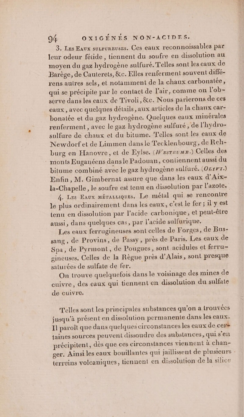 3, Les Eaux suvrureuses. Ces eaux reconnoiïssables par leur odeur fétide , tiennent du soufre en dissolution au moyen du gaz hydrogène sulfuré. Telles sont les eaux de Barège, de Cauterets, &amp;c. Elles renferment souvent diffé- rens autres sels, et notamment de la chaux carbonatée, qui se précipite par le contact de l'air, comme on lob- serve dans les eaux de Tivoli, &amp;c. Nous parlerons de ces eaux, avec quelques détails, aux articles de la chaux car- bonaiée et du gaz hydrogène. Quelques eaux minérales renferment , avec le gaz hydrogène sulfuré , de l'hydro- sulfure de chaux et du bitume. T'elles sont les eaux de Newdorf et de Limmen dans le Tecklenbourg, de Reh- burg en Hanovre, et de Eylse. (#/zsrrums.) Celles des . monts Euganéens dansle Padouan, contiennent aussi du bitume combiné avec le gaz hydrogène sulfuré. (Oz1rr.) Enfin, M. Gimbernal assure que dans les eaux d’Aix- la-Chapelle, le soufre est tenu en dissolution par l’azole. 4. Les Eaux mérauuiques, Le mélal qui se renconire le plus ordinairement dans les eaux, c’est le fer ; il y est tenu en dissolution par l'acide carbonique, et peut-être aussi, dans quelques cas, par l'acide sulfurique, Les eaux ferrugineuses sont celles de Forges, de Bus- sang, de Provins, de Passy, près de Paris. Les eaux de Spa, de Pyrmont, de Pougues, sont acidules et ferru- gineuses. Celles de la Règue près d’Alais, sont presque saturées de sulfate de fer. On trouve quelquefois dans le voisinage des mines de cuivre, des eaux qui tiennent en dissolution du sulfate de cuivre. T'elles sont les principales substances qu’on a trouvées jusqu’à présent en dissolution permanente dans les eaux. 11 paroît que dans quelques circonstances les eaux de cers jaines sources peuvent dissoudre des substances, quis’en précipitent, des que ces circonstances viennent à chan- ger. Ainsi les eaux bouillantes qui jaillissent de plusieurs terreins volcaniques, tiennent en dissolution de la silice