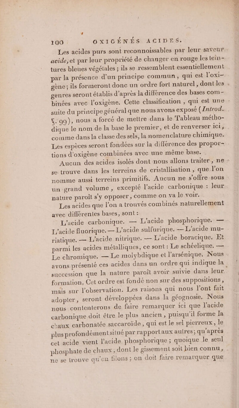 acide,et par leur propriété de changer en rouge les tein- tures bleues végétales ; ils se ressemblent essentiellement par la présence d’un principe commun , qui est l'oxi- gène; ils formeront donc un ordre fort naturel, dont les genres seront établis d’après la différence des bases com- binées avec l’oxigène. Cette classification , qui est une suite du principe général que nous avons exposé (/ntrod. $- 99), nous a forcé de mettre dans lie Tableau métho- dique le nom de la base le premier, et de renverser ici ; comme dans la classe des sels, la nomenclature chimique. Les espèces seront fondées sur la différence des propor- tions d’oxigène combinées avec une même base. se trouve dans les terreins de cristallisation , que l’on un grand volume, excepté l'acide carbonique : leur nature paroît s'y opposer, comme on va le voir. Les acides que l’on a trouvés combinés naturellement avec différentes bases, sont: L'acide carbonique. — L’acide phosphorique. — L’acide fluorique.— L’acide sulfurique. — L'acide mu- riatique. — L'acide nitrique. — L'acide boracique. Et parmi les acides métalliques, ce sont : Le schéeliqne. — Le chromique. — avons présenté ces acides dans un ordre qui indique la succession formation, Cet ordre est fondé non sur des supposilions, mais sur l’observalion. Les raisons qui nous l’ont fait adopter, seront développées dans la géognosie. Nous nous contenterons de faire remarquer 1ct que l'acide carbonique doit être le plus ancien, puisqu'il forme Ia chaux carbonatée saccaroïde , qui est le sel pierreux , le plus profondément situé par rapportaux aulres; qu'après cet acide vient l'acide phosphorique ; quoique le seul phosphate de chaux, dont le gissement soit bien connu, ne se trouve qu'en filons ; on doit faire remarquer que