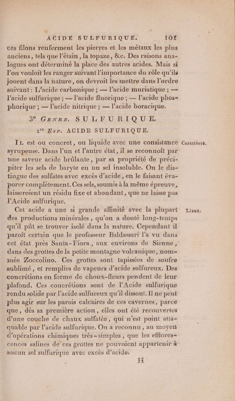 NÔTDE SULEURIQUES . ID _ées filons renferment les pierres et les métaux les plus logues ont déterminé la place des autres acides. Mais si l’on vouloit les ranger suivant l’importance du rôle qu’ils jouent dans la nature, on devroit les mettre dans l’ordre suivant : L’acide carbonique ; — l’acide muriatique ; — Vacide sulfurique ; — l'acide fluorique ; — l’acide phos= phorique ; — l'acide nitrique ; — l'acide boracique. 3° Genre SULFURIQUE: ie EsPp, ACIDE SULFURIQUE.: Ti est ou concret, ou liquide avec une consistance syrupeuse. Dans l’un et l’autre état, il se reconnoît par une saveur acide brûlante, par sa propriété de préci- piter les sels de baryte en un sel insoluble. On le dis- üngue des sulfates avec excès d’acide , en le faisant éva- porer complètement. Ces sels, soumis à la même épreuve, laisseroient uñ résidu fixe et abondant, que ne laisse pas VAcide sulfurique. | des productions minérales , qu’on a douié long-temps qu'il pût se trouver isolé dans la nature, Cependant il paroît certain que le professeur Baldassari l’a vu dans cet état près Santa-Fiora , aux environs de Sienne, dans des grottes de la petite montagne volcanique, nom- mée Zoccolino. Ces grottes sont tapissées de soufre sublimé ; et remplies de vapeurs d'acide sulfureux. Des concrétions en forme de choux-fleurs pendent de leur plafond. Ces concrétions sont de l’Acide sulfurique rendu solide par l'acide sulfureux qu'il dissout. Il ne peut plus agir sur les parois calcaires de ces cavernes, parce que ; dès sa première action , elles ont élé recouvertes d’une couche de chaux sulfatée, qui n’est point atla&lt; quable par l'acide sulfurique. On a reconnu ; au moÿeti d'opérations chimiques très simples , que les efilores= cences salines dé ces grottes ne pouvoient appartenir à aucun sel sulfurique avec excès d’acide: H Cäräciéres,
