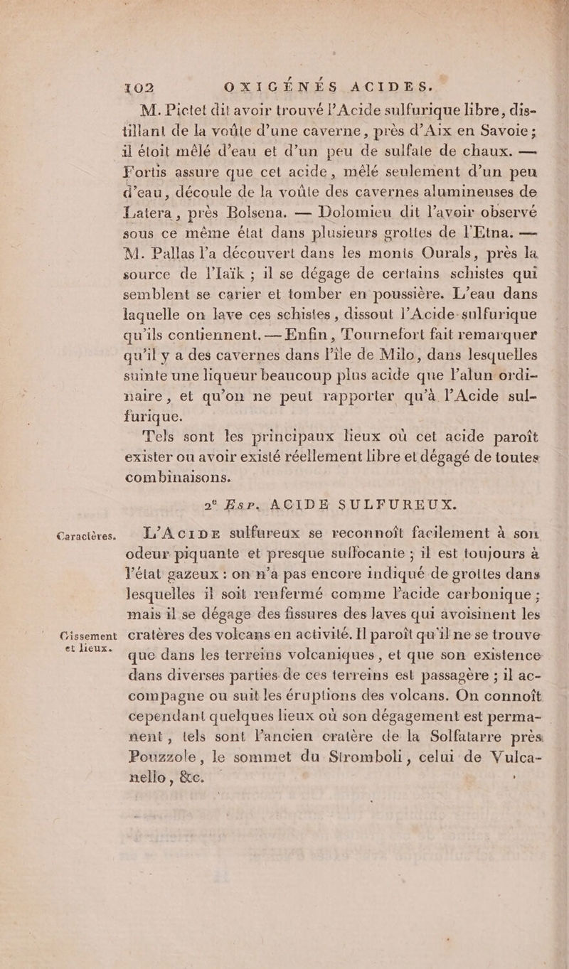 Cissement et lieux. 102 OXIGÉNÉS ACIDES. M. Pictet dit avoir trouvé l’Acide sulfurique libre, dis- tillant de la voüle d’une caverne, près d’Aix en Savoie; il étoit mêlé d’eau et d’un peu de sulfale de chaux. — Fortis assure que cet acide, mêlé seulement d’un peu d’eau, découle de la voûte des cavernes alumineuses de Eatera , près Bolsena, — Dolomieu dit l'avoir observé sous ce même état dans plusieurs grottes de l'Etna. — M. Pallas l’a découvert dans les monis Ourals, près la source de lIaïk ; il se dégage de certains schistes qui semblent se carier et tomber en poussière. L’eau dans laquelle on lave ces schistes , dissout l’Acide-sulfurique qu'ils contiennent. — Enfin, Tournefort fait remarquer qu’il y a des cavernes dans l’île de Milo, dans lesquelles suinte une liqueur beaucoup plus acide que lalun ordi- naire , et qu'on ne peut rapporter qu’à l’Acide sul- furique. | Tels sont les principaux lieux où cet acide paroît exister ou avoir existé réellement libre et dégagé de toutes combinaisons. 0° EsP. ACIDE SULFUREUX. L'AciDpe sulfureux se reconnoîft facilement à son odeur piquante et presque suilocanie ; il est toujours à l’état gazeux : on n’a pas encore indiqué de grottes dans lesquelles il soit renfermé comme Pacide carbonique ; mais il se dégage des fissures des laves qui avoisinent les cratères des volcans en activite. Il paroît qu'il ne se trouve que dans les terreins volcaniques , et que son existence dans diverses parties de ces terreins est passagère ; il ac- compagne ou suit les éruptions des volcans. On connoît Pouzzole, le sommet du Siromboli, celui de Vulca- nello, &amp;c.