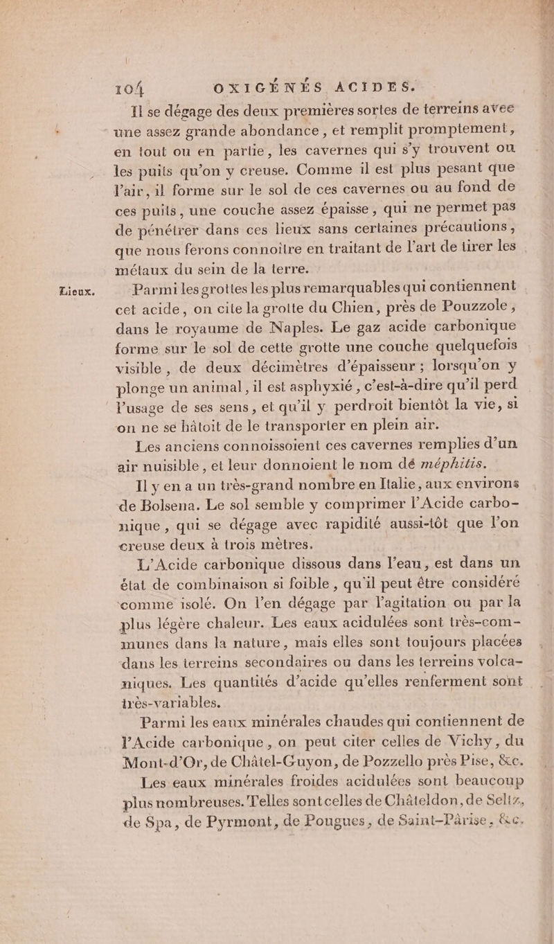 Il se dégage des deux premières sortes de terreins avee une assez grande abondance, et remplit promptement, en tout ou en partie, les cavernes qui s’y trouvent ou les puits qu’on y creuse. Comme il est plus pesant que l'air , il forme sur le sol de ces cavernes ou au fond de ces puils, une couche assez épaisse, qui ne permet pas de pénétrer dans ces lieux sans certaines précaulions , que nous ferons connoilre en traitant de l’art de tirer les mélaux du sein de la terre. Parmi les grottes les plus remarquables qui contiennent cet acide, on cite la grotte du Chien, près de Pouzzole, dans le royaume de Naples. Le gaz acide carbonique forme sur le sol de cette grotte une couche quelquefois visible, de deux décimètres d'épaisseur ; lorsqu'on y plonge un animal, il est asphyxié , c’est-à-dire qu’il perd V’usage de ses sens, et qu'il y perdroit bientôt la vie, si on ne se hâtoit de le transporter en plein air. Les anciens connoissoient ces cavernes remplies d’un air nuisible , et leur donnoient le nom dé méphitis. Il y en a un très-grand nombre en Italie, aux environs de Bolsena. Le sol semble y comprimer l’Acide carbo- nique , qui se dégage avec rapidité aussi-tôt que l’on creuse deux à trois mètres. L’Acide carbonique dissous dans l’eau, est dans un élat dé combinaison si foible , qu’il peut être considéré ‘comme isolé. On l’en dégage par l'agitation ou par la plus légère chaleur. Les eaux acidulées sont très-com- munes dans la nature, mais elles sont toujours placées dans les terreins secondaires ou dans les terreins volca- niques. Les quantités d’acide qu'elles renferment sont très-variables. Parmi les eaux minérales chaudes qui contiennent de l’Acide carbonique, on peut citer celles de Vicky, du Mont-d’Or, de Châtel-Guyon, de Pozzello près Pise, &amp;c. Les eaux minérales froides acidulées sont beaucoup plus nombreuses. elles sont celles de Châteldon, de Sel, de Spa, de Pyrmont, de Pougues, de Saint-Pârise. &amp;c,