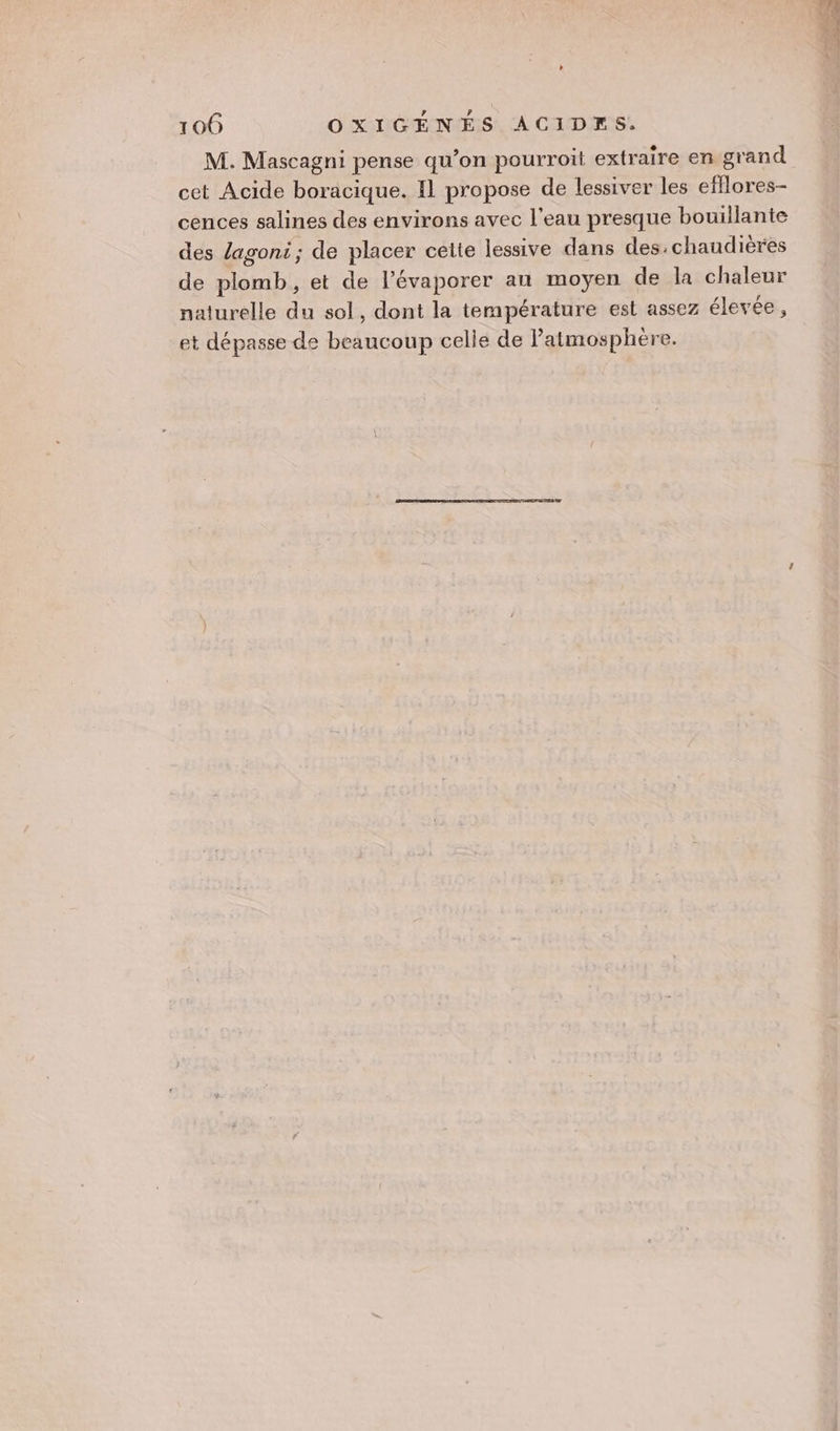 M. Mascagni pense qu’on pourroit extraire en grand cences salines des environs avec l'eau presque bouillante des lagoni; de placer cette lessive dans des:chaudières de plomb, et de l’évaporer an moyen de la chaleur naturelle du sol, dont la température est assez élevée, et dépasse de beaucoup celle de Patmosphère. #0,