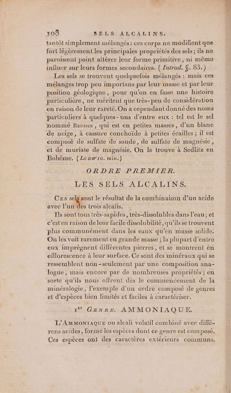 tanlôt simplement mélangés : ces corps ne modifient que fort légèrement les principales propriétés des sels ; 1ls ne paroissent point altérer leur forme primitive ; ni même influer sur leurs formes secondaires. ( Znérod. (. 83.) Les sels se trouvent quelquefois mélangés : mais ces mélanges irop peu importans par leur masse et par leur position géologique, pour qu’on en fasse une histoire parliculière, ne méritent que très-peu de considération en raison de leur rareté. On a cependant donné des noms particuliers à quelques-uns d’entre eux : tel est le sel nommé Reussx, Qui est en petites masses, d’un blanc de neige, à cassure conchoïde à petites écailles ; 1l est composé de sulfate de soude, de sulfate de magnésie, et de muriate de magnésie. On le trouve à Sedliiz en Bohême. (Lupwrc. min.) ORDRE PREMIER. LES SELS ALCALINS. Ces FE le résultat de la combinaison d’un acide avec l’un des trois alealis. Ils sont tous très-sapides , très-dissolubles dans l’eau; et c’esten raison de leur facile dissolubilité, qu’ils se trouvent plus communément dans les eaux qu’en masse solide, On les voit rarement en grande masse ; la plupart d'entre eux imprègnen!l différentes pierres, et se montrent ën efllorescence à leur surface. Ce sont des minéraux qui se ressemblent non-seulement par une composition ana- logue ; mais encore par de nombreuses propriétés ; en sorte qu'ils nous offrent dés le commencement de la minéralogie , l'exemple d’un ordre composé de genres et d'espèces bien limités et faciles à caractériser. 1 GENRE AMMONIAQUE. L'AmMMoNIAQUE ou alcali volatil combiné avec diffé- rens acides, formé les espèces dont ce genre est composé. Ces espèces ont des caractères extérieurs communs.