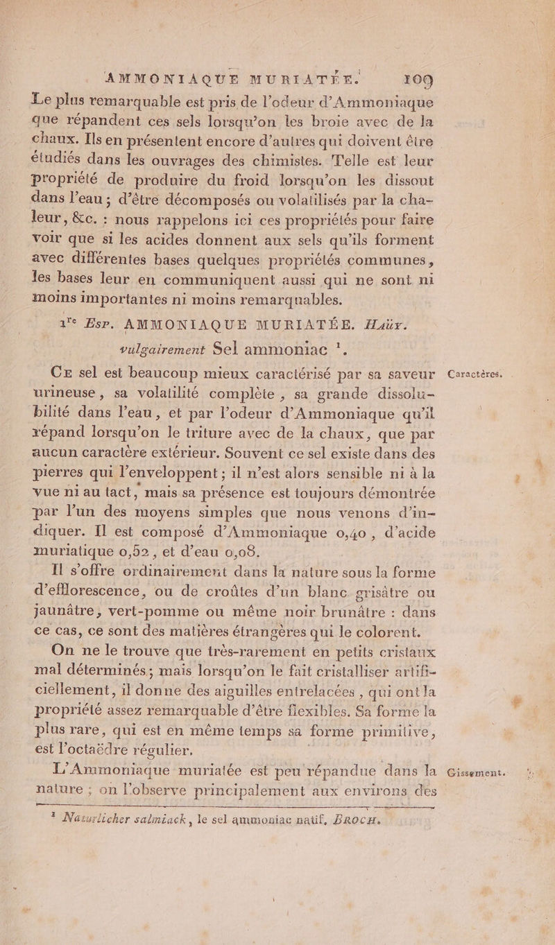Le plus remarquable est pris de l'odeur d’Ammoniaque que répandent ces sels lorsq won les broie avec de la étudiés dans les ouvrages des chimustes. T'elle est leur propriété de produire du froid lorsqu'on les dissout dans l’eau ; d’être décomposés ou volalilisés par la cha- leur, &amp;c. : nous rappelons ici ces propriélés pour faire voir que si les acides donnent aux sels qu’ils forment avec différentes bases quelques propriélés communes, les bases leur en communiquent aussi qui ne sont ni moins importantes ni moins remarquables. 1 Esp. AMMONIAQUE MURIATÉE. Haër. vulgairement Sel ammoniac *. CE sel est beaucoup mieux caractérisé par sa saveur urineuse, sa volalilité complète , sa grande dissolu- bilité dans l’eau, et par l’odeur d’Ammoniaque qu’il répand lorsqu'on le triture avec de la chaux, que par aucun caractère extérieur. Souvent ce sel existe dans des pierres qui l'enveloppent ; il n’est alors sensible ni à la vue n1iau tact, mais sa présence est toujours démontrée par l’un des moyens simples que nous venons d’in- diquer. Il est composé d’Ammoniaque 0,40 , d'acide muriatique 0,52 , et d’eau 0,08. Il s'offre is dans la nature sous la forme d’efllorescence, ou de croûtes d’un blanc grisâtre ou jaunâtre, vert-pomme ou même noir brunâtre : dans ce Cas, ce sont des matières étrangères qui le colorent. On ne le trouve que très-rarement en pelits cristaux mal déterminés; mais lorsqu'on le fait cristalliser artifi- ciellement, il donne des aiguilles entrelacées , qui ontla propriéié assez d’être fiexibles, Sa forme la plus rare, qui est en même temps sa forme prumilive , est l” SALE régulier, es ee ra # Naturlicher salmiack, le sel ammoniac naüf, BrocH. 3 Caractères,