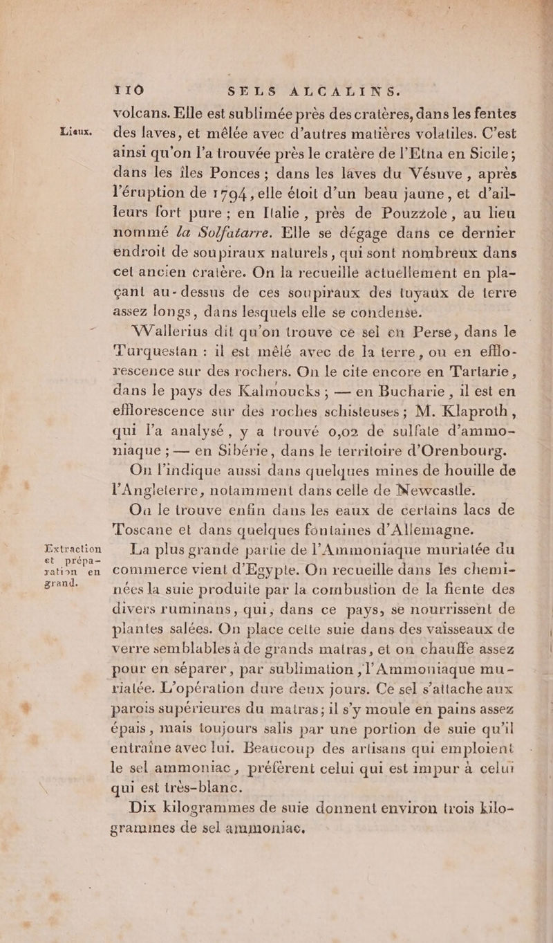ration grand. en 110 SELS ALCALINS. volcans. Elle est sublimée près des cratères, dans les fentes des laves, et mêlée avec d’autres matières volatiles. C’est ainsi qu'on l’a trouvée près le cratère de l’Etna en Sicile; dans les îles Ponces ; dans les laves du Vésuve , après l'éruption de 1794 , elle éloit d’un beau jaune, et d’ail- leurs fort pure ; en [lalie, près de Pouzzolé, au lieu nommé /a Solfatarre. Elle se dégage dans ce dernier endroit de sou piraux naturels, qui sont nombreux dans cel ancien cralère. On la recueillé actuellement en pla- Gant au-dessus de ces soupiraux des tuyaux de terre assez longs, dans lesquels elle se condense. Wallerius dit qu’on trouve ce sel en Perse, dans le Turquestan : il est mêlé avec de la terre, ou en efflo- rescence sur des rochers. On le cite encore en T'artarie, dans le pays des Kalmoucks ; — en Bucharie, il est en eflorescence sur des roches schisteuses ; M. Klaproth, qui l’a analysé, y a trouvé 0,02 de sulfate d’ammo- niaque ; — en Sibérie, dans le territoire d'Orenbourg. On l'indique aussi dans quelques mines de houille de l'Angleterre, notamment dans celle de Newcastle. Où le trouve enfin dans les eaux de certains lacs de Toscane et dans quelques fontaines d'Allemagne. La plus grande partie de l'Ammoniaque muriatée du commerce vient d'Egypte. On recueille dans lés chemi- nées la suie produite par la combustion de la fiente des divers ruminans, qui, dans ce pays, se nourrissent de plantes salées. On place celte suie dans des vaisseaux de verre semblables à de grands matras, et on chauffe assez pour en séparer, par sublimation , | Ammontaque mu- rialée. L'opération dure deux jours. Ce sel s'attache aux parois supérieures du matras; il s’y moule en pains assez épais, mais toujours salis par une portion de suie qu’il entraîne avec lui. Beaucoup des artisans qui emploient le sel ammoniac, préfèrent celui qui est impur à celui qui est très-blanc. Dix kilogrammes de suie donnent environ trois kilo- grammes de sel ammoniac.