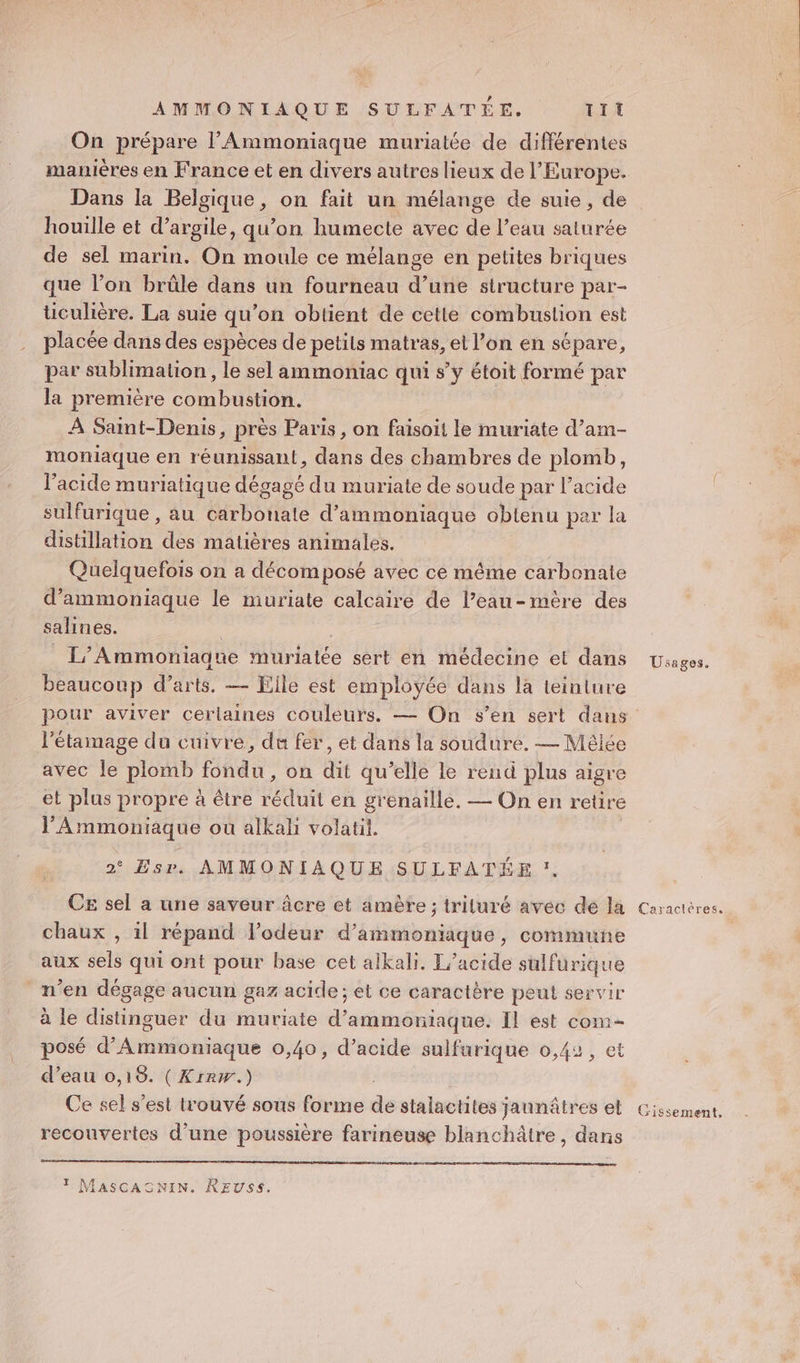AMMONIAQUE SULFATÉE, TI On prépare l’'Ammoniaque muriatée de différentes Dans la Belgique, on fait un mélange de suie, de houille et d’argile, qu’on humecte avec de l’eau saturée de sel marin. On moule ce mélange en petites briques que l’on brûle dans un fourneau d’une structure par- üculière. La suie qu’on obtient de cette combustion est placée dans des espèces de petits matras, et l’on en sépare, par sublimation , le sel ammoniac qui s’y étoit formé par la première combustion. À Saint-Denis, près Paris, on faisoit le muriate d’am- moniaque en réunissant, dans des chambres de plomb, l'acide muriatique dégagé du muriate de soude par l’acide sulfurique , au carbonate d’ammoniaque obtenu par la distillation des matières animales. Quelquefois on a décomposé avec ce même carbonate d’ammoniaque le muriate calcaire de l’eau-mère des salines. | _L'/Ammoniague muriatée sert en médecine et dans beaucoup d’arts, — File est employée dans la teinture l’'étamage du cuivre, du fer, et dans la soudure. — Mèlée avec le plomb fondu, on dit qu’elle le rend plus aigre et plus propre à être réduit en grenaille. — On en retire l’Ammoniaque où alkali volatil. 2° Esr. AMMONIAQUE SULFATÉE 1. CE sel a une saveur âcre et amète ; triluré avec dé la chaux , il répand lodeur d’ammoniaque, commune aux sels qui ont pour base cet alkali. T’acide sulfurique n’en dégage aucun gaz acide; et ce caractère peut servir à le distinguer du muriate d’ammorniaque. Il est com- posé d’Ammoniaque 0,40, d’acide sulfurique 0,42, et d’eau 0,18. (Krrw.) Ce sel s'est trouvé sous forme de stalactites jaunâtres el recouvertes d’une poussière farineuse blanchâtre, dans T MASCASNIN. REUSS. Usages. Caractères.