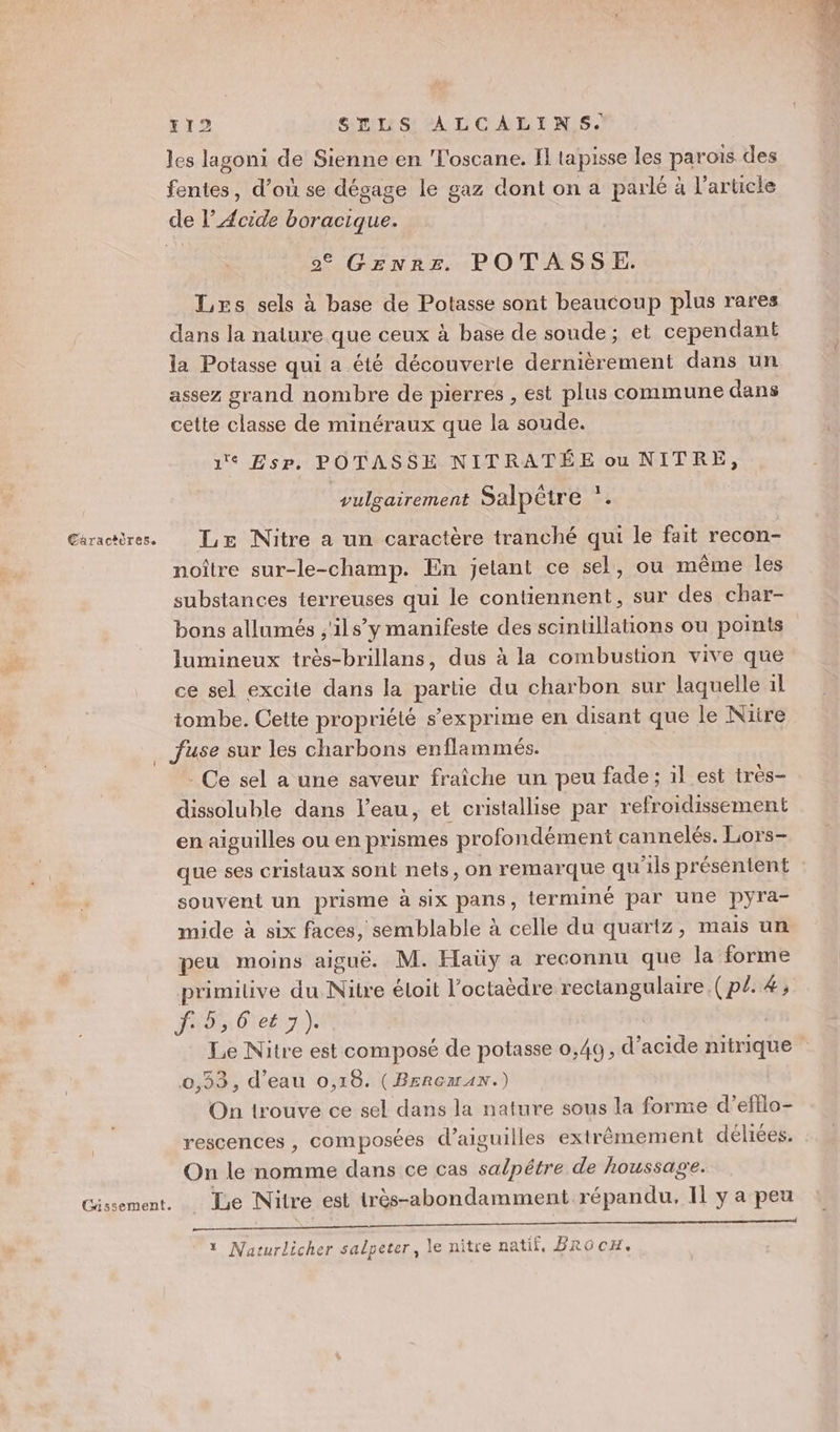 Jes lagoni de Sienne en Toscane. IL tapisse les parois des fentes, d’où se dégage le gaz dont on a parlé à l’article de l’ Acide boracique. | © GENRz POTASSE. Les sels à base de Potasse sont beaucoup plus rares dans la nature que ceux à base de soude; et cependant la Potasse qui a été découverte dernièrement dans un assez grand nombre de pierres , est plus commune dans cette classe de minéraux que la soude. 1 Esr. POTASSE NITRATÉE ou NITRE, 1 vulgairement Salpêtre F noître sur-le-champ. En jelant ce sel, ou même les substances ierreuses qui le contiennent, sur des char- bons allumés ,'ils’ y manifeste des scintillations ou points lumineux très-brillans, dus à la combustion vive que ce sel excite dans la partie du charbon sur laquelle 1l tombe. Cette propriété s'exprime en disant que le Niire … fuse sur les charbons enflammés. Ce sel a une saveur fraîche un peu fade ; il est très- dissoluble dans l'eau, et cristallise par refroidissement en aiguilles ou en prismes profondément cannelés. Lors- que ses cristaux sont nets, on remarque qu ‘ils présénient souvent un prisme à six pans, terminé par une pyra- mide à six faces, semblable à celle du quartz, mais un peu moins aiguë. M. Haüy a reconnu que la forme primitive du Nilre éloit l’octaèdre rectangulaire. (p£. 4, PNB Cet 7). | Le Nitre est composé de potasse 0,40, d'acide nitrique 0,33, d’eau 0,18. (BERGzrAN.) On trouve ce sel dans la nature sous la forme d’eftlo- rescences , composées d’aiguilles extrèmement déliées. On le nomme dans ce cas sde de houssag'e. Le Nitre est très-abondamment répandu, Il y a peu 2 1 Naturlicher salpeter, le nitre natif, BRo cH.