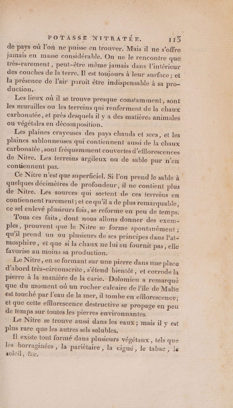 POTASSE NITRATÉE. 115 de pays où l’on ne puisse en trouver, Mais il ne s'offre Jamais en masse considérable. On ne le rencontre que très-rarement , peut-être même jamais dans l’intérieur des couches de la terre. Il est toujours à leur surface : et la présence de l'air paroit étre indispensable à sa pro- duction.- Les lieux où il se trouve presque constamment, sont les murailles ou les terreins qui renferment de la chaux carbonatée, et près desquels il y a des-matières animales ou végétales en décomposition. | Les plaines crayeuses des pays chauds et secs, et les plaines sablonneuses qui contiennent aussi de la chaux carbonatée , sont fréquemment couvertes d’efflorescences de Nitre. Les terreins argileux ou de sable pur n’en contiennent pas. | Ce Nitre n’est que superficiel. Si l’on prend le sable à quelques décimètres de profondeur, il ne contient plus de Nitre. Les sources qui sortent de ces terreins en contiennent raremenl ; et ce qu'il a de plus remarquable, ce sel enlevé plusieurs fois, se reforme en peu de temps. Tous ces faits, dont nous allons donner des exem- ples, prouvent que le Nitre se forme spontanément ; qu'il prend un ou plusieurs de ses principes dans lat- mosphère, et que si la chaux ne lui en fournit pas , elle favorise au moins sa production. Le Nitre, en se formant sur une pierre dans une place d’abord très-circonscrite, s'étend bientôt , et corrode la pierre à la manière de la carie. Dolomien a remarqué que du moment où un rocher calcaire de l'ile de Malte est touché par l’eau de la mer, il tombe en efHorescence: et que celte efflorescence destructive se propage en peu de temps sur toutes les pierres environnantes. Le Nitre se trouve aussi dans les eaux ; mais il y est plus rare que les autres sels solubles, | Il existe tout formé dans plusieurs végétaux , tels que les borraginées , la pariélaire , la cigue, le tabac, le soleil, &amp;e,