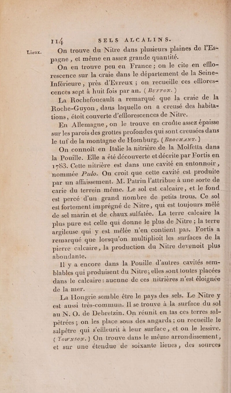 Lieux. On trouve du Nitre dans plusieurs plaines de l’Es- pagne , et même en assez grande quantité. On en trouve peu en France; on le cite en efflo- rescence sur la craie dans le département de la Seine- Inférieure , près d'Evreux ; on recueille ces efllores- cences sept à huit fois par an. ( Burrox.) La Rochefoucault a remarqué que la craie de la Roche-Guyon, dans laquelle on a creusé des habita- tions, étoit couverte d’efflorescences de Nitre. En Allemagne, on le trouve en croûle assez épaisse sur les parois des grottes profondes qui sont creusées dans le tuf de la montagne de Homburg. (BrocxanT.) On connoît en Litalie la nitrière de la Molfetta dans la Pouille. Elle a été découverte et décrite par Fortis en 1783. Cetie nitrière est dans une cavité en entonnoir , nommée Pulo. On croit que cette cavité est produite par un affaissement. M. Patrin l’attribue à une sorte de est percé d’un grand nombre de petits trous. Ce sol est fortement imprégné de Nitre, qui est toujours mêlé de sel marin et de chaux sulfatée. La terre calcaire la plus pure est celle qui donne le plus de Nitre ; la terre argileuse qui y est mêlée n'en contient pas. Fortis a remarqué que lorsqu'on multiplioit les surfaces de la pierre calcaire, la production du Nitre devenoit plus abondante. 11 y a encore dans la Pouille d’autres cavilés sem- blables qui produisent du Nitre; elles sont toutes placées dans le calcaire: aucune de ces nitrières n’est éloignée de la mer. La Hongrie semble être le pays des sels. Le Nitre y est aussi très-commun. Il se trouve à la surface du sol au N. O. de Debretzin. On réunit en tas ces terres sal- pêtrées ; on les place sous des angards ; on recueille le salpêtre qui s’ellleurit à leur surface , et on le lessive. {Towxsox.) On trouve dans le même arrondissement , et sur une étendue de soixante lieues, des sources