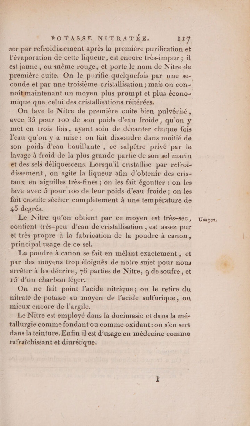 ser par refroidissement après la première purification et l’évaporation de cette liqueur, est encore très-impur ; ïl est jaune , ou même rouge, et porte le nom de Nitre de mique que celui des cristallisations réitérées. On lave le Nitre de première cuite bien pulvérisé, avec 35 pour 100 de son poids d’eau froide, qu'on y met en trois fois, ayant soin de décanter chaque fois son poids d’eau bouillante , ce salpêiré privé par le lavage à froid de la plus grande partie de son sel marin dissement, on agite la liqueur afin d'obtenir des cris- taux en aiguilles très-fines ; on les fait égoutter : on les lave avec 5 pour 100 de leur poids d’eau froide ; on les fait ensuite sécher complètement à une température de 45 degrés. &gt; Le Nitre qu’on oblient par ce moyen est très-sec, contient irès-peu d’eau de cristallisation , est assez pur et trés-propre à la fabrication de la poudre à canon, principal usage de ce sel. = La poudre à canon se fait en mélant exactement , et par des moyens trop éloignés de notre sujet pour nous arrêter à les décrire, 76 parties de Nitre, 9 de soufre, et 15 d’un charbon léger. On ne fait point l’acide nitrique; on le retire du nitrate de potasse au moyen de l'acide sulfurique, ou mieux encore de l'argile. Le Nitre est employé dans la docimasie et dans la mé- tallurgie comme fondant ou comme oxidant :on s’en sert dans la teinture. Enfin ilest d’usage en médecine comme rafraîchissant et diurétique. Usages,