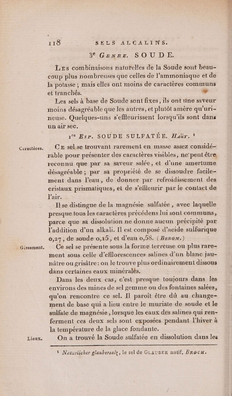 Gissement. Lioux, 118 SELS ALCALINS. 3% Genre. SOU DE. L£s combinaisons naturelles de la Soude sont béau- coup plus nombreuses que celles de l’ammoniaque et de la potasse ; mais elles ont moins de caractères communs et tranchés. LA Les sels à base de Soude sont fixes, ils ont üne saveur moins désagréable que les autres, et plulôl amère qu’uri- neuse. Quelques-uns s’effleurissent lorsqu'ils sont dans unairsec. | 1 Esp. SOUDE SULFATÉE. Haür. : CE sel.se trouvant rarement en masse assez considé- rable pour présenter des caractères visibles, ne‘peut être reconnu que par sa saveur salée, et d’une amertume désagréable ; par sa propriété de se dissoudre facile- ment dans l’eau, de donner par refroidissement des cristaux prismatiques, el de s’eflleurir par le contact de l'air. Ilse distingue de la magnésie sulfatée , avec laquelle presque tous les caractères précédens lui sont communs, parce que sa dissolution ne donne aucun précipité par l'addition d’un alkali. [l est composé d’acide sulfurique 6,27, de soude 0,15, et d’eau 0,95. ( Bsrçr.) Ce sel se présente sous la forme terreuse ou plus rare- ment sous celle d’efflorescences salines d’un blanc jau- nâtre ou grisâtre : on le trouve plus ordinairement dissous dans certaines eaux minéralés. Dans les deux cas, c’est presque toujours dans les environs des mines de sel gemme ou des fontaines salées, qu’on rencontre ce sel. Il paroît être dû au change- ment de base qui a lieu entre le muriate de soude et le sulfate de magnésie , lorsque les eaux des salines qui ren- ferment ces deux sels sont exposées pendant l’hiver à la température de la glace fondante. On a trouvé la Soude sulfatée en dissolution dans les * Naturiicher glanbersalz, le sel de GLAUBER natif, FRoCH. Es ?