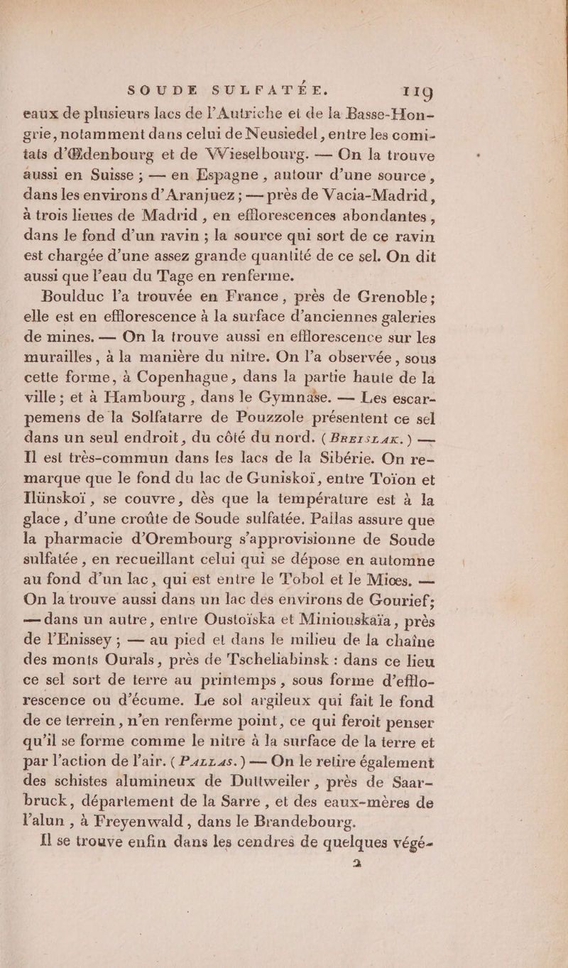 eaux de plusieurs lacs de Autriche et de la Basse-Hon- grie, notamment dans celui de Neusiedel , entre les comi- iats d'Œdenbourg et de WWieselbourg. — On la trouve aussi en Suisse ; — en Espagne , autour d’une source, dans les environs d’Aranjuez ; — près de Vacia-Madrid, à trois lieues de Madrid , en efflorescences abondantes, dans le fond d’un ravin ; la source qui sort de ce ravin est chargée d’une assez grande quantité de ce sel. On dit aussi que l’eau du Tage en renferme. Boulduc l’a trouvée en France, près de Grenoble: elle est en efflorescence à la surface d’anciennes galeries de mines. — On la trouve aussi en efflorescence sur les murailles , à la manière du nitre. On l’a observée, sous cette forme, à Copenhague, dans la partie haute de la ville ; et à Hambourg , dans le Gymnase. — Les escar- pemens de la Solfatarre de Pouzzole présentent ce sel dans un seul endroit, du côté du nord. (Brersraxk.) — Il est très-commun dans les lacs de la Sibérie. On re- marque que le fond du lac de Guniskoï, entre T'oïon et Ilünskoï , se couvre, dès que la température est à la glace ; d’une croûte de Soude sulfatée, Pailas assure que la pharmacie d’Orembourg s’approvisionne de Soude sulfatée , en recueillant celui qui se dépose en automne au fond d’un lac, qui est entre le T'obol et le Mioes. — On la trouve aussi dans un lac des environs de Gourief; — dans un autre, entre Oustoïska et Miniouskaïa, près de l’Enissey ; — au pied et dans le mibeu de la chaîne des monts Ourals, près de Tscheliabinsk : dans ce lieu ce sel sort de terre au printemps, sous forme d’efflo- _rescence où d’écume., Le sol argileux qui fait le fond de ce terrein , n'en renferme point, ce qui feroit penser qu'il se forme comme le nitre à la surface de la terre et par l’action de l'air. ( Pazz as.) — On le retire également des schistes alumineux de Duttweiler , près de Saar- bruck, département de la Sarre , et des eaux-mères de l'alun , à Freyenwald, dans le Brandebourg. Il se trouve enfin dans les cendres de quelques végé- 4