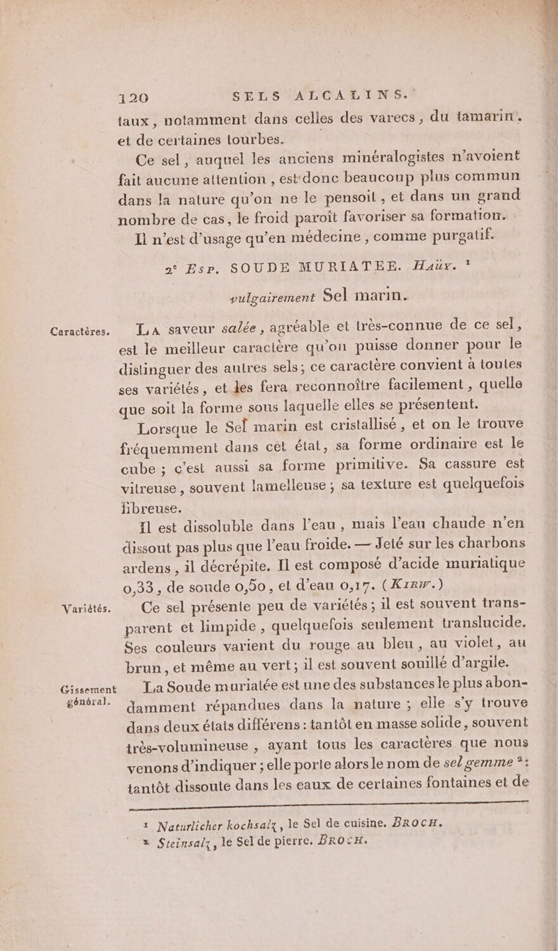 Variétés, Gissement général. 120 SELS ALCALINS. faux, notamment dans celles des varecs, du tamarin. et de certaines tourbes. | | Ce sel, auquel les anciens minéralogistes n’avoient fait aucune altention , est donc beaucoup plus commun dans la nature qu’on ne le pensoil, et dans un srand nombre de cas, le froid paroît favoriser sa formation. Il n’est d’usage qu’en médecine , comme purgatif. »° Esr. SOUDE MURIATEE. Haurx. * vulgairement Sel marin. La saveur salée, agréable et lrès-connue de ce sel, est le meilleur caracière qu’on puisse donner pour Île distinguer des autres sels; ce caractère convient à toules ses variétés, et les fera reconnoître facilement , quelle que soit la forme sous laquelle elles se présentent. Lorsque le Sel marin est cristallisé , et on le trouve fréquemment dans cel état, sa forme ordinaire est le cube ; c'est aussi sa forme primitive. Sa cassure est vitreuse , souvent lamelleuse ; sa texture est quelquefois Hbreuse. fl est dissoluble dans l’eau, mais l’ean chaude n'en dissout pas plus que l’eau froide. — Jeté sur les charbons ardens , il décrépite. Il est composé d’acide muriatique 0,33, de soude 0,50, et d’eau 0,17. (Xzr#.) Ce sel présente peu de variétés ; 1l est souvent trans- parent et limpide, quelquefois seulement translucide. Ses couleurs varient du rouge au bleu, au violet, au brun , et même au vert; il est souvent souillé d'argile. La Soude muriatée est une des substances le plus abon- damment répandues dans la nature ; elle s'y trouve dans deux états différens : tantôt en masse solide, souvent très-volumineuse , ayant ious les caractères que nous venons d'indiquer ; elle porte alors le nom de se/ gemme *: tantôt dissoute dans les eaux de certaines fontaines et de 7 1 Naturlicher kochsalz, le Sel de cuisine. BROCH. = Steinsalz, le Sel de pierre, BROCH.