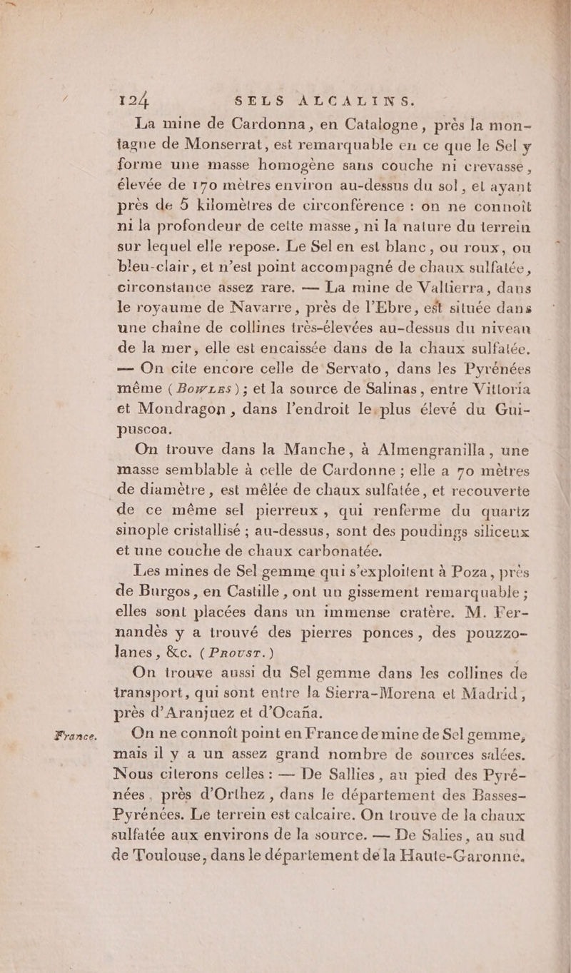 France. La mine de Cardonna, en Catalogne, près la mon- tagne de Monserrat, est remarquable en ce que le Sel y forme une masse homogène sans couche ni crevasse, élevée de 170 mètres environ au-dessus du sol, el ayant près de 5 kilometres de circonférence : on ne connoit n1 la profondeur de cette masse, ni la nature du terrein sur lequel elle repose. Le Sel en est blanc, ou roux, ou bleu-clair , et n’est point accompagné de chaux sulfatée, circonstance assez rare. — La mine de Valtierra, dans le royaume de Navarre, près de l’Ebre, est située dans une chaîne de collines très-élevées au-dessus du niveau de la mer, elle est encaissée dans de la chaux sulfatée. même ( Bowzes); et la source de Salinas, entre Vitloria et Mondragon , dans l’endroit le,plus élevé du Gui- puscoa. On trouve dans la Manche, à Almengranilla, une masse semblable à celle de Cardonne ; elle a 70 mètres de diamètre , est mêlée de chaux sulfatée, et recouverte sinople cristallisé ; au-dessus, sont des poudings siliceux et une couche de chaux carbonatée. Les mines de Sel gemme qui s’exploitent à Poza, prés de Burgos, en Castille , ont un gissement remarquable ; elles sont placées dans un immense cratère. M. Fer- nandès y a trouvé des pierres ponces, des pouzzo- lanes, &amp;c. (Provsr.) , On trouve aussi du Sel gemme dans les collines de transport, qui sont entre la Sierra-Morena et Madrid, près d’Aranjuez et d’Ocaña. On ne connoît point en France de mine de Sel gemme, mais il y a un assez grand nombre de sources salées. Nous cilerons celles : — De Sallies, au pied des Pyré- nées, près d’Orthez , dans le département des Basses- Pyrénées. Le terrein est calcaire. On trouve de la chaux sulfatée aux environs de la source. — De Salies, au sud de Toulouse, dans le département de la Haute-Garonne.