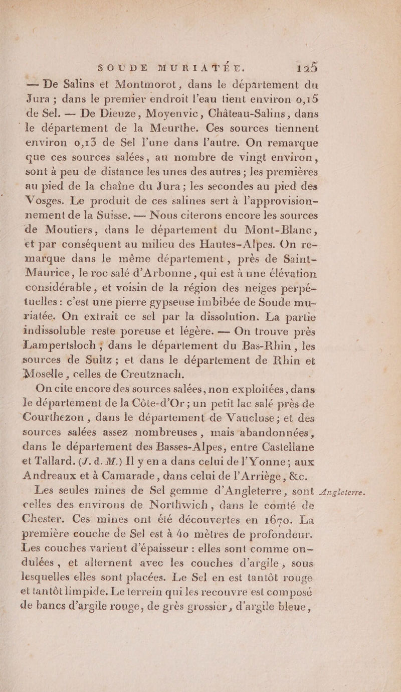 — De Salins et Montmorot, dans le département du Jura ; dans le premier endroit l’eau lient environ 0,15 de Sel. — De Dieuze, Moyenvic, Château-Salins, dans le département de la Meurthe. Ces sources tiennent environ 0,13 de Sel l’une dans l’autre. On remarque que ces sources salées, au nombre de vingt environ, sont à peu de distance les unes des autres ; les premières au pied de la chaîne du Jura ; les secondes au pied des Vosges. Le produit de ces salines sert à l’approvision- nement de la Suisse. — Nous citerons encore les sources de Moutiers, dans le département du Mont-Blanc, et par conséquent au milieu des Hautes-Alpes. On re- marque dans le même département, près de Saint- Maurice, le roc salé d’Arbonne, qui est à une élévation considérable , et voisin de la région des neiges perpé- tuelles : c’est une pierre gypseuse 1mbibée de Soude mu- riatée. On extrait ce sel par la dissolution. La partie indissoluble reste poreuse et légère. — On trouve près Lampertsloch ; dans le département du Bas-Rhin, les sources de Suliz ; et dans le département de Rhin et Moselle , celles de Creutznach. On cite encore des sources salées, non exploitées, dans le département de la Côte-d'Or ; un petit lac salé près de Courthezon , dans le département de Vaucluse ; et des sources salées assez nombreuses, mais abandonnées, dans le département des Basses-Alpes, entre Castellane et Tallard. (J. d. M.) Il y en a dans celui de l’ Yonne; aux Andreaux et à Camarade, dans celui de l’Arriège, &amp;c. Les seules mines de Sel gemme d’Angleterre, sont celles des environs de Nortliwich, dans le comté de Chester. Ces mines ont élé découvertes en 1670. La première couche de Sel est à 4o mètres de profondeur. Les couches varient d'épaisseur : elles sont comme on- dulées , et alternent avec les couches d'argile, sous lesquelles elles sont placées. Le Sel en est tantôt rouge el tantôt limpide. Le lérrein qui les recouvre est composé de bancs d'argile rouge, de grès grossier, d’argile bleue,