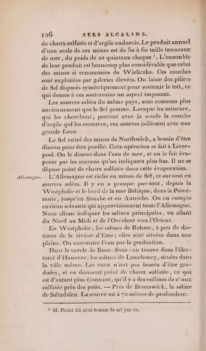 Allemagne. de chaux sulfatée et d’argile endurcie. Le produit annuel d’une seule de ces mines est de 5o à 60 mille tonneaux de mer, du poids de 20 quintaux chaque *. L’ensemble de leur produit est beaucoup plus considérable que celui des mines si renommées de Wieliczka. Ces couches sont exploitées par galeries élevées. On laisse des piliers de Sel disposés symétriquement pour soutenir le toit, ce qui donne à ces souterrains un aspect imposant. Les sources salées du même pays, sont connues plus anciennement que le Sel gemme. Lorsque les mineurs, qui les cherchent, percent avec Ja sonde la couche d'argile qui les recouvre, ces sources jaillissent avec une grande force. Le Sel retiré des mines de Northwich, a besoin d’être dissous pour être parifié. Celle opération se fail à Liver- pool. On le dissout dans l’eau de mer, et on le fait éva- porer par les moyens qu’on indiquera plus bas. Il ne se dépose point de chaux sulfatée dans cette évaporalion. L,/Allemagne est riche en mines de Sel, et sur-tout en sources salées. Il y en a presque par-tout, depuis la VWVestphalie et le bord de la mer Baltique, dans la Pomé- ranie, jusqu’en Souabe et en Autriche. On en compte environ soixante qui approvisionnent toute l’Allemagne, Nous allons indiquer les salines principales, en allant du Nord au Midi et de l'Occident vers l'Orient. En Westphalie , les salines de Rehme, à peu de dis- tance de la rivière d'Ems ; elles sont situées dans une plaine. On concentre l’eau par la graduation. Dans le cercle de Basse - Saxe : on trouve dans l’élec- torat d'Hanovre, les saines de Lunebourg, situées dans la: ville même. Les eaux n'ont pas besoin d'être gra- duées, el ne donuent point de chaux sulfatée, ce qui est d'autant plus étonnant, qu'il y a des collines de chaux sulfatée près des puits. — Près de Brunswick, la saline de Salizdalen. La source est à 70 mètres de profondeur. ee MOT nier à 1 M, Pictet dit 4coo tonnes de sel par an.