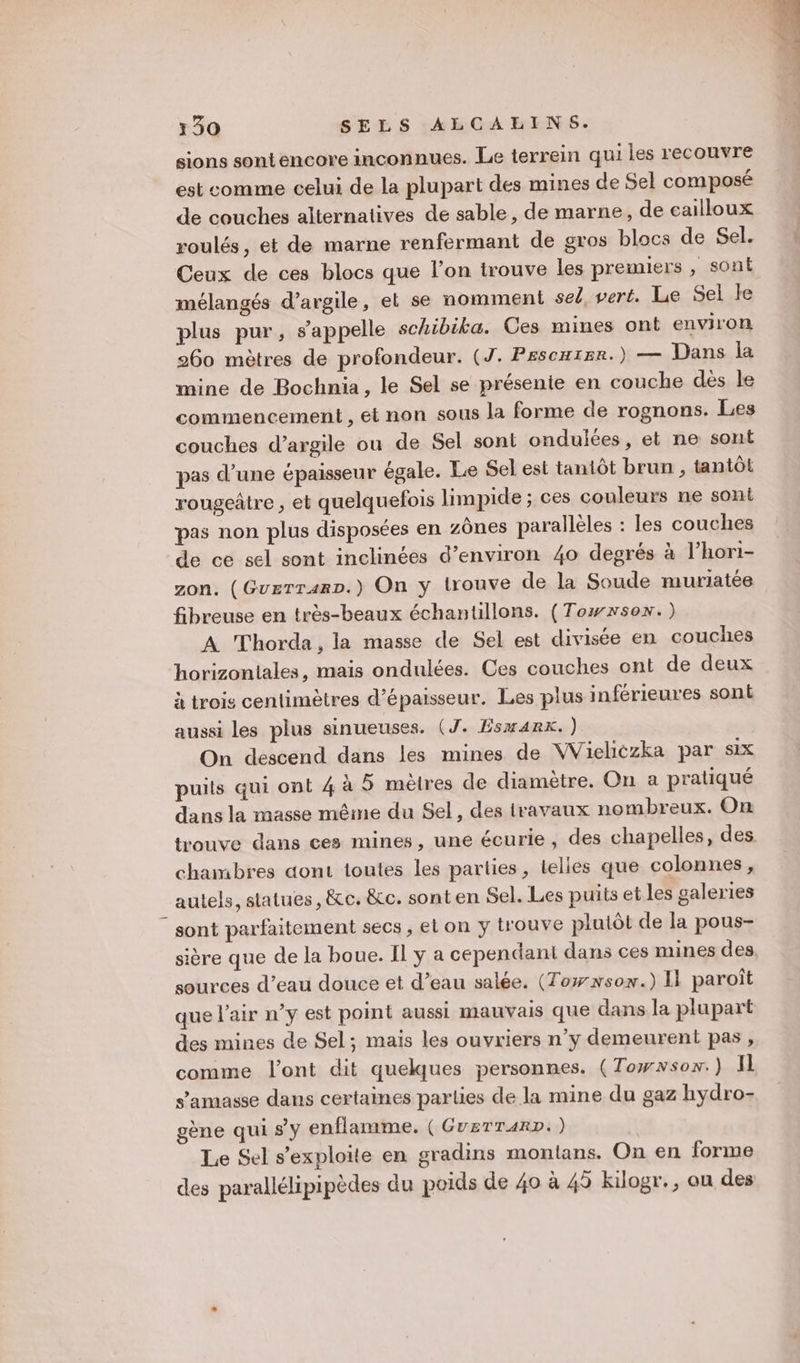 sions sontencore inconnues. Le terrein qui les recouvre est comme celui de la plupart des mines de Sel composé de couches alternatives de sable, de marne, de cailloux roulés, et de marne renfermant de gros blocs de Sel. Ceux de ces blocs que l’on trouve les premiers , sont mélangés d'argile, et se nomment sel, veré. Le Sel le plus pur, s'appelle schibika. Ces mines ont environ 260 mètres de profondeur. (J. Pescuier.) — Dans la mine de Bochnia, le Sel se présenie en couche dès le commencement , et non sous la forme de rognons. Les couches d'argile ou de Sel sont onduiées, et ne sont pas d’une épaisseur égale. Le Sel est tantôt brun , tantôt rougeâtre , et quelquefois limpide ; ces couleurs ne sont pas non plus disposées en zônes parallèles : les couches de ce sel sont inclinées d'environ 40 degrés à l’hori- zon. (Guerranp.) On y trouve de la Soude muriatée fibreuse en très-beaux échantillons. (Towxson.) A Thorda, la masse de Sel est divisée en couches horizontales, mais ondulées. Ces couches ont de deux à trois centimètres d'épaisseur. Les plus inférieures sont aussi les plus sinueuses. (J. Esmarx.) On descend dans les mines de WVieliezka par six puits qui ont 4 à 5 mèlres de diamètre. On a pratiqué dans la masse même du Sel, des travaux nombreux. On trouve dans ces mines, une écurie, des chapelles, des chambres dont toutes les parties, telles que colonnes, autels, statues, &amp;ce. &amp;c. sont en Sel. Les puits et les galeries “sont parfaitement secs ;, el on y trouve plutôt de la pous- sière que de la boue. Il ÿ a cependant dans ces mines des sources d’eau douce et d’eau salée. (Towwsox.) Il paroît que l’air n’y est point aussi mauvais que dans la plupart des mines de Sel; mais les ouvriers n’y demeurent pas , comme l'ont dit quelques personnes. (Towwson.) Il s’amasse dans certaines parlies de la mine du gaz hydro- gène qui sy enflamme. ( GUETTARD:) Le Sel s’exploite en gradins montans. On en forme des parallélipipèdes du poids de 40 à 45 kilogr., ou des