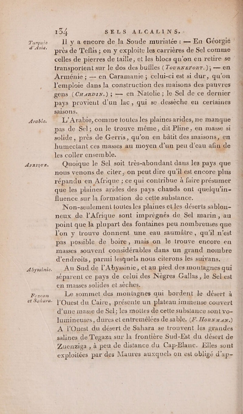 Turquie d'Asie. Arabie. AFRIQUE, Abyssinie. Lezcan et Salara. 154 SELS ALCALINS.. Il y a encore de la Soude muriatée : — En Géorgié près de T'eflis ; on y exploite les carrières de Sel comme celles de pierres de taille, et les blocs qu'on en retre se transportent sur le dos des buïlles (TourxeronT.); — en Arménie ; — en Caramanie; celui-ci est si dur, qu'on l’emploie dans la construction des maisons des pauvres pays provient d’un lac, qui se dessèche en certaines saisons. L'Arabie,comine ioutes les plaines arides, ne manque solide, près de Gerris, qu’on en bâtt des maisons, en humeclant ces masses au moyen d’un peu d’eau afin de les coller ensemble. | s Quoique le Sel soit très-abondant dans les pays que nous venons de citer, on peut dire qu'ilest encore plus répandu en Afrique ; ce qui contribue à faire présumer que les plaines arides des pays chauds ont quelqu’in- fluence sur la formation de cette substance. Non-seulemeni toutes les plaines et les déserts sablon- neux de l'Afrique sont imprégnés de Sel marin, au point que la plupart des fontaines peu nombreuses que l’on y trouve donnent une eau saumâire, qu'il n’est pas possible de boire, mais on le trouve encore en masses souvent considérables dans un grand noinmbre d’endroits, parmi lesquels nous citérons les suivans. Au Sud de l’Abyssinie, et au pied des montagnes qui séparent ce pays de celui des Nègres Gallas, le Selest en masses solides et sèches. Le sommet des montagnes aui bordent le désert à l'Ouest du Caire, présente un plateau immense couvert d’une masse de Sel; les moltes de cette substance sont vo- lumineuses, dures et entremêlées de sable. (F. Horn max.) À l'Ouest du désert de Sahara se trouvent les grandes salines de Tegaza sur la frontière Sud-Est du désert de Zuenziga , à peu de distance du Cap-Blanc. Elles sont exploitées par des Maures auxquels on est obligé d’ap-