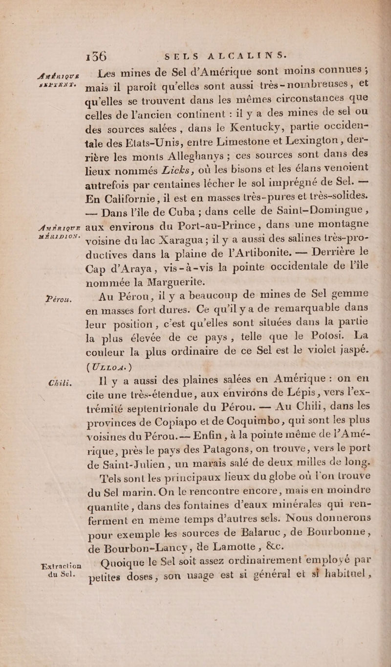 AMÉRIQUE SEPIENTe AMERIQUE MÉRIDION: Pérou. Chili. Extraction du Sel. 156 ASPLISTAMCA LIENS Les mines de Sel d'Amérique sont moins CONNUES ; mais 1l paroît qu'elles sont aussi très- nombreuses, et qu'elles se trouvent dans les mêmes circonstances que celles de l’ancien continent : il y a des mines de sel ou des sources salées, dans le Kentucky, partie occiden- tale des Etats-Unis, entre Limestone et Lexington , der- rière les monts Alleghanys ; ces sources sont dans des lieux nommés Licks, où les bisons et les élans venoient autrefois par centaines lécher le sol imprégné de Sel. — En Californie, il est en masses très-pures el très-solides. _ Dans l'ile de Cuba ; dans celle de Saint-Domingue, aux environs du Port-au-Prince, dans une montagne voisine du lac Xaragua ; il y a aussi des salines irès-pro- ductives dans la plaine de l’Artibonite. — Derriére le Cap d’Araya, vis-à-vis la pointe occidentale de l’île nommée la Marguerite. Au Pérou, il y a beaucoup de mines de Sel gemme en masses fort dures. Ce qu’il y a de remarquable dans leur position, c’est qu’elles sont situées dans la partie la plus élevée de ce pays, telle que le Potosi. La couleur la plus ordinaire de ce Sel est le violet jaspé. (ULLzoA.) Il y a aussi des plaines salées en Amérique : on en cite une très-élendue, aux envirôns de Lépis, vers l’ex- trémilé septentrionale du Pérou. — Au Chili, dans les provinces de Copiapo et de Coquimbo, qui sont les plus rique, près le pays des Patagons, on trouve, vers le port de Saint-Julien , un marais salé de deux milles de long. T'els sont les principaux lieux du globe où l'on lrouve du Sel marin. On le rencontre encore, mais en moindre quantite , dans des fontaines d’eaux minérales qui ren- ferment en méme temps d’autres sels. Nous donnerons pour exemple kes sources de Balaruc , de Bourbonne, de Bourbon-Lancy, de Lamotte, &amp;c. Quoique le Sel soit assez ordinairement employé par petites doses, son usage est si général et sf habituel, dés PA Loe 1