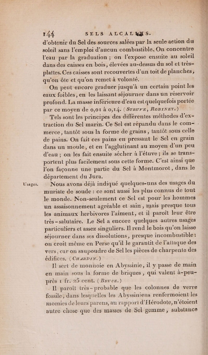 Usages. d'obtenir du Sel des sources salées par la seule action du soleil sans l’emploi d'aucun combustible. On concentre l'eau par la graduation ; on l’expose ensuite au soleil dans des caisses en bois, élevées au-dessus du sol et très- plattes. Ces caisses sont recouvertes d’un toit de planches, qu’on Ôôle et qu’on remet à volonté. On peut encore graduer jusqu’à un certain point les eaux foibles, en les laissant séjourner dans un réservoir profond. La masse inférieure d’eau esl quelquefois portée par ce moyen de 0,01 à 0,14. (SrrurEe, RoBINET.) T'els sont les principes des différentes méthodes d’ex- traction du Sel marin. Ce Sel est répandu dans le com- merce , tantôt sous la forme de grains , tantôt sous celle de pains. On fait ces pains en pressant le Sel en grain dans un moule, et en l’agglutinant au moyen d’un peu d’eau ; on les fait ensuite sécher à l’étuve ; ils se trans- portent plus facilement sous cette forme. C'est ainsi que l’on façonne une partie du Sel à Montmorot, dans le département du Jura. Nous avons déjà indiqué quelques-uns des usages du muriale de soude : ce sont aussi les plus connus de tout le monde. Non-seulement ce Sel est pour les hommes un assaisonnement agréable et sain, mais presque tous les animaux herbivores l’aiment, et ii paroît leur être très-salutaire. Le Sel a encore quelques autres usages particuliers et assez singuliers. Il rend le bois qu’on laisse séjourner dans ses dissolulions, presque incombustible : on croit même en Perse qu'il le garantit de l'attaque des vers, car on saupoudre de Sel les pièces de charpente des édifices. (CHARDIN.) Il sert de monnoie en Abyssinie, il y passe de main en main sous la forme de briques , qui valent à-peu- près 1 fr. 25 cent. ( Bruce.) Il paroît très- probable que les colonnes de verre fossile, dans lesquelles les Abyssiniens renfermoient les momies de leurs parens, au rapport d’Elérodote, n’étoient autre chose que des masses de Sel gemme , substance