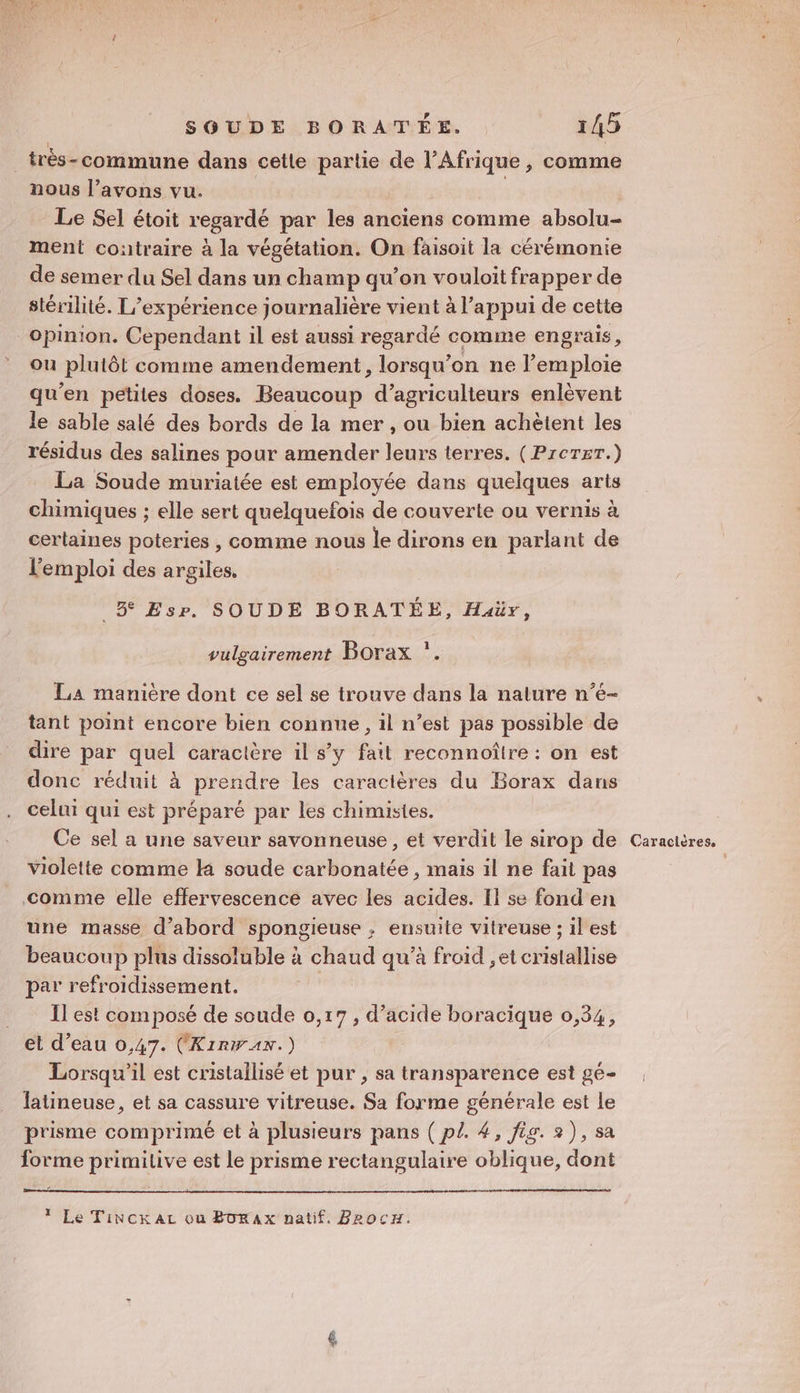 _très-commune dans cetle partie de l'Afrique , comme nous l’avons vu. | Le Sel étoit regardé par les anciens comme absolu- ment contraire à la végétation. On faisoit la cérémonie de semer du Sel dans un champ qu’on vouloit frapper de stérilité. L'expérience journalière vient à l'appui de cette opinion. Cependant il est aussi regardé comme engrais, ou plutôt comme amendement, lorsqu'on ne l’emploie qu’en petites doses. Beaucoup d'agriculteurs enlèvent le sable salé des bords de la mer , ou bien achètent les résidus des salines pour amender leurs terres. (PrcTET.) La Soude muriatée est employée dans quelques arts chimiques ; elle sert quelquefois de couverte ou vernis à certaines poteries , comme nous le dirons en parlant de l'emploi des argiles. 5 Esr. SOUDE BORATÉE, Huaür, 1 vulgairement Borax *. La manière dont ce sel se trouve dans la nature n’é- tant point encore bien connue, il n’est pas possible de dire par quel caractère il s’y fait reconnoîire : on est donc réduit à prendre les caractères du Borax dans celui qui est préparé par les chimistes. Ce sel a une saveur savonneuse , et verdit le sirop de violette comme K soude carbonatée , mais il ne fait pas comme elle effervescence avec les acides. II se fond en une masse d’abord spongieuse , ensuite vitreuse ; il est beaucoup plus dissoluble à chaud qu’à froid ,et crislallise par refroidissement. Il est composé de soude 0,17, d'acide boracique 0,34, et d’eau 0,47. (KirWAN.) Lorsqu'il est cristallisé et pur , sa transparence est gé- latineuse, et sa cassure vitreuse. Sa forme générale est Le prisme comprimé et à plusieurs pans ( pl. 4, fig. 2), sa forme primilive est le prisme rectangulaire oblique, dont T Le Tincrkaz ou BorAx natif. BeocH. Caractères.