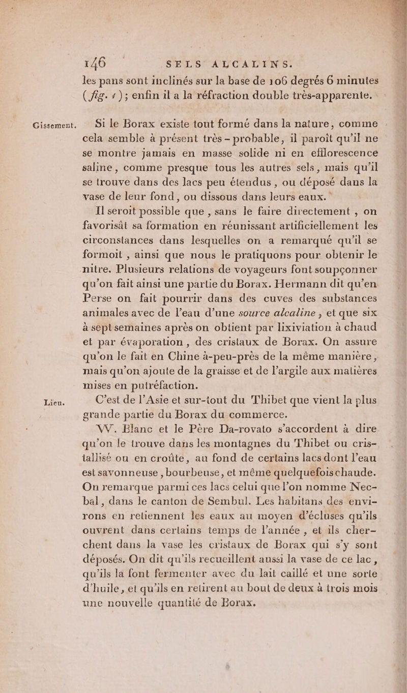 Gissement. Lieu. 146 SELS ALCALINS. les pans sont inclinés sur la base de 106 degrés 6 minutes ( fig. 4); enfin il a la réfraction double très-apparente. Si le Borax existe tout formé dans la nature, comme cela semble à présent très - probable, il paroît qu’il ne se montre jamais en masse solide ni en efilorescence saline, comme presque tous les autres sels, mais qu’il se trouve dans des lacs peu étendus , ou déposé dans la vase de leur fond, ou dissous dans leurs eaux.” Il seroit possible que , sans le faire directement , on favorisât sa formation en réunissant artificiellement les circonslances dans lesquelles on a remarqué qu'il se formoit , ainsi que nous le pratiquons pour obtenir le qu’on fait ainsi une parlie du Borax. Hermann dit qu’en Perse on fait pourrir dans des cuves des substances animales avec de l’eau d’une source alcaline , et que six à sept semaines après on obtient par lixiviation à chaud et par évaporalion , des cristaux de Borax. On assure qu’on le fait en Chine à-peu-près de la même manière, mais qu'on ajoute de la graisse et de l’argile aux malières mises en putréfaction. C’est de l’Asie et sur-tout du Thibet que vient la plus grande partie du Borax du commerce. VW. Blanc et le Père Da-rovato s'accordent à dire qu’on le trouve dans les montagnes du Thibet ou cris- tallisé ou en croûte, au fond de certains lacs dont l’eau est savonneuse , bourbeuse, et même quelquefois chaude. On remarque parmi ces lacs celui que l’on nomme Nec- bal, dans le canton de Sembul. Les habitans des envi- rons en reliennent les eaux au moyen d’écluses qu'ils ouvrent dans cerlains temps de l’année , et ils cher- chent dans la vase les cristaux de Borax qui s’y sont déposés. On dit qu'ils recueillent aussi la vase de ce lac, qu'ils la font fermenter avec du lait caillé et une sorte d'huile, et qu'ils en retirent au bout de deux à trois mois une nouvelle quantité de Borax.