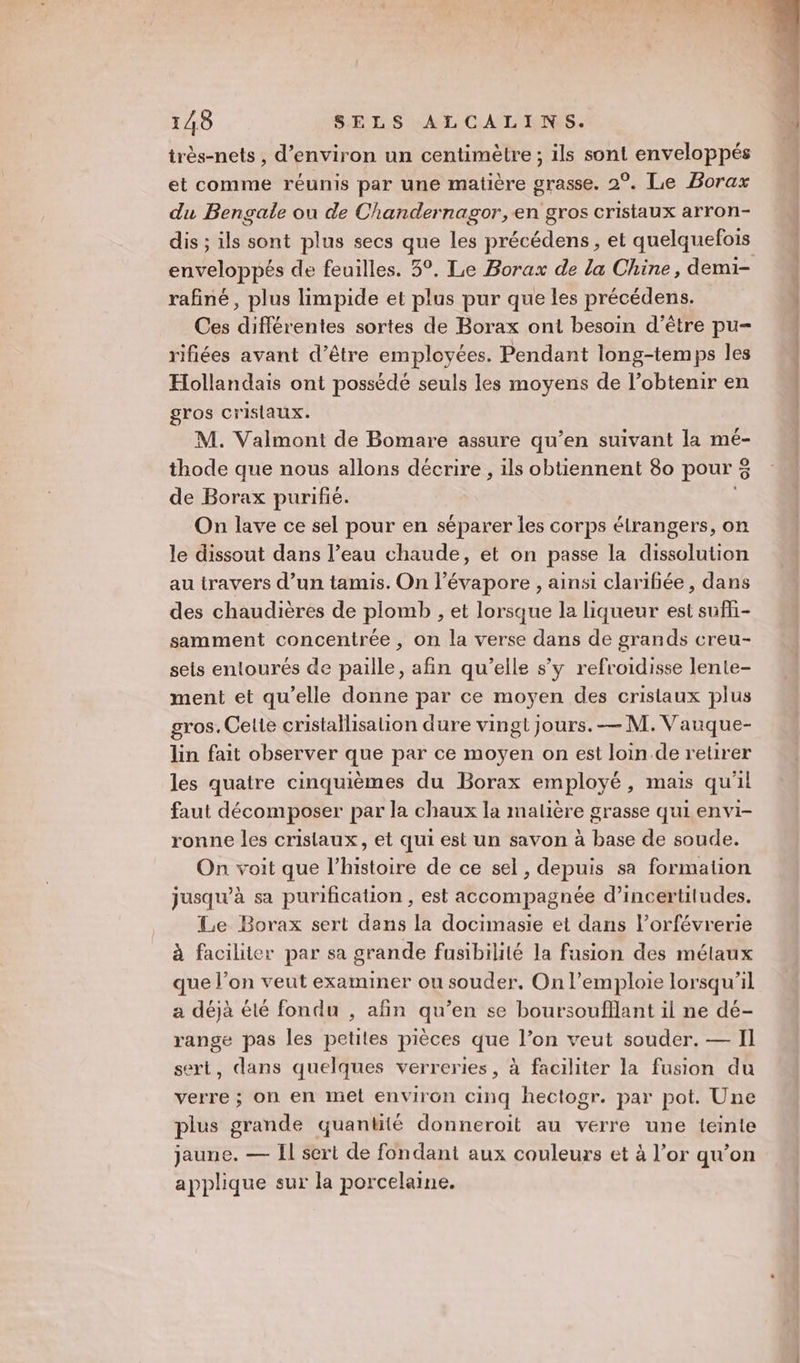 irès-nets , d'environ un centimètre ; ils sont enveloppés et comme réunis par une matière grasse. 2°. Le Borax du Bengale ou de Chandernagor, en gros cristaux arron- dis ; ils sont plus secs que les précédens, et quelquefois rafiné, plus limpide et plus pur que les précédens. Ces différentes sortes de Borax ont besoin d’être pu- rifiées avant d’être employées. Pendant long-temps les Hollandais ont possédé seuls les moyens de l’obtenir en gros cristaux. M. Valmont de Bomare assure qu’en suivant la mé- thode que nous allons décrire , ils obtiennent 8o pour % de Borax purifié. On lave ce sel pour en séparer les corps étrangers, on le dissout dans l’eau chaude, et on passe la dissolution au travers d’un tamis. On l’évapore , ainsi clarifiée, dans des chaudières de plomb , et lorsque la liqueur est sufli- samment concentrée, on la verse dans de grands creu- sels entourés de paille, afin qu’elle s’y refroidisse lente- ment et qu’elle donne par ce moyen des cristaux plus gros. Celte cristallisalion dure vingt jours. — M. Vauque- lin fait observer que par ce moyen on est loin de retirer les quatre cinquièmes du Borax employé, mais qu'il faut décomposer par la chaux la malière grasse qui envi- ronne les cristaux, et qui est un savon à base de soude. On voit que l’histoire de ce sel, depuis sa formation jusqu'à sa purification , est accompagnée d’incertiludes. Le Borax sert dans la docimasie et dans l’orfévrerie à faciliter par sa grande fusibilité la fusion des métaux que l’on veut examiner ou souder. On l’emploie lorsqu'il a déjà été fondu , afin qu’en se boursoufllant il ne dé- range pas les petites pièces que l’on veut souder. — Il sert, dans quelques verreries, à faciliter la fusion du verre ; on en met environ cinq hectogr. par pot. Une plus grande quantité donneroit au verre une teinte jaune. — Il sert de fondant aux couleurs et à l’or qu'on applique sur la porcelaine.