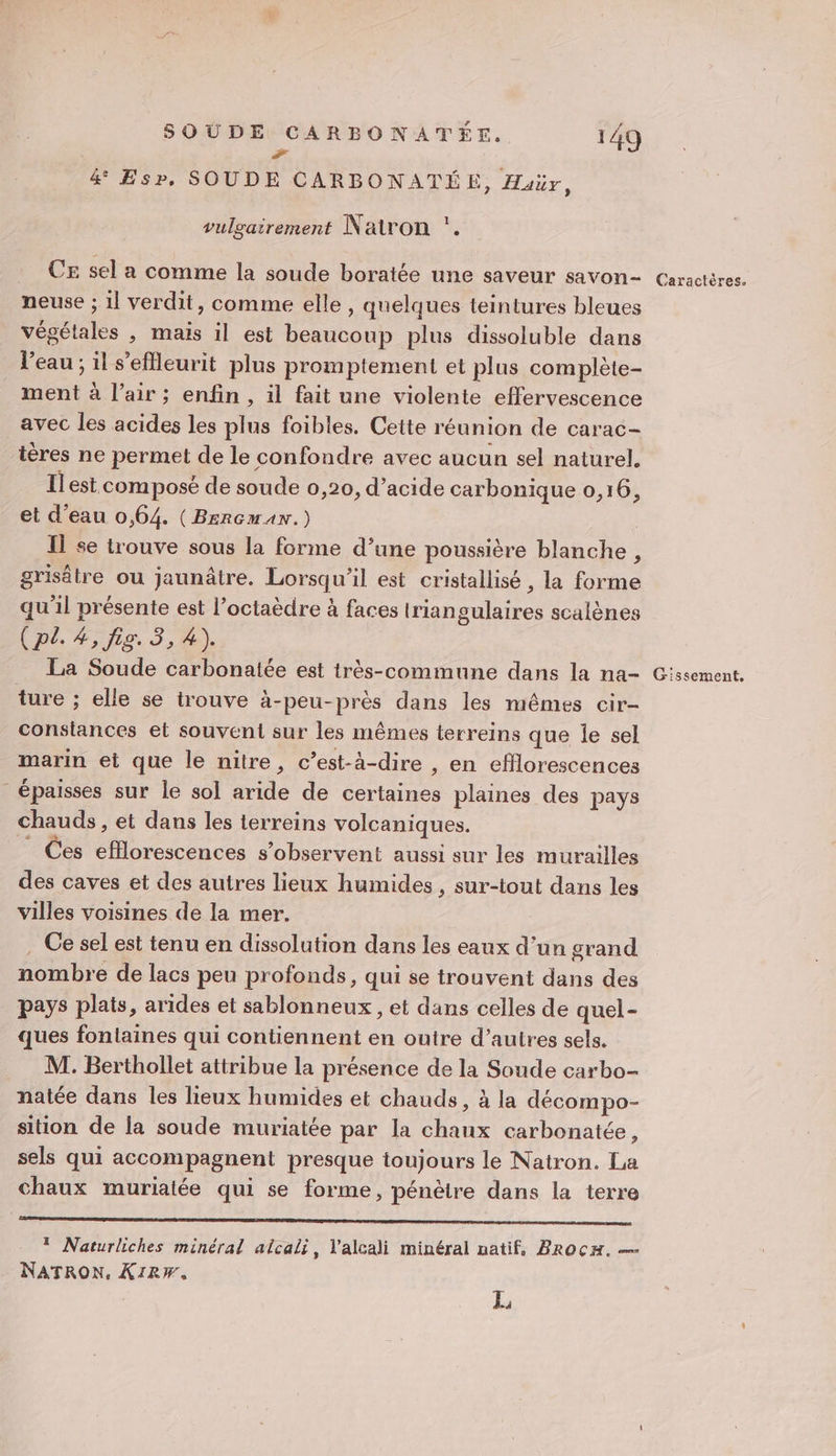 #7 &amp; Esp, SOUDE CARBONATÉE, Huür, 1 vulgairement Natron . CE sel a comme la soude boratée une saveur savon- Caractères. neuse ; 1l verdit, comme elle , quelques teintures bleues végétales , mais il est beaucoup plus dissoluble dans l'eau ; il s’efeurit plus promptement et plus complète- ment à l’air ; enfin , il fait une violente effervescence avec les acides les plus foibles. Cette réunion de carac- ières ne permet de le confondre avec aucun sel naturel. Ilest composé de soude 0,20, d’acide carbonique 0,16, et d’eau 0,64. (Bercmax.) : Il se trouve sous la forme d’une poussière blanche, grisêtre ou jaunâtre. Lorsqu'il est cristallisé , la forme qu'il présente est l’octaèdre à faces triangulaires scalènes (pl. 4, fig. 3, 4). La Soude carbonatée est très-commune dans la na- Gissement. ture ; elle se trouve à-peu-près dans les mêmes cir- consiances et souvent sur les mêmes terreins que le sel marin et que le nitre, c’est-à-dire , en eflorescences épaisses sur le sol aride de certaines plaines des pays chauds , et dans les terreins volcaniques. _ Ces efflorescences s’observent aussi sur les murailles des caves et des autres lieux humides , sur-tout dans les villes voisines de la mer. . Ce sel est tenu en dissolution dans les eaux d’un grand nombre de lacs peu profonds, qui se trouvent dans des pays plats, arides et sablonneux , et dans celles de quel- ques fontaines qui contiennent en outre d’autres sels. M. Berthollet attribue la présence de la Soude carbo- natée dans les lieux humides et chauds, à la décompo- sition de la soude muriatée par la chaux carbonatée, sels qui accompagnent presque toujours le Natron. La chaux muriatée qui se forme, pénètre dans la terre CD DUR PR EPA OT RE AE 0 © Naturliches minéral alcali, l'alcali minéral natif, BRocH. — NATRON. XIRW, e 4