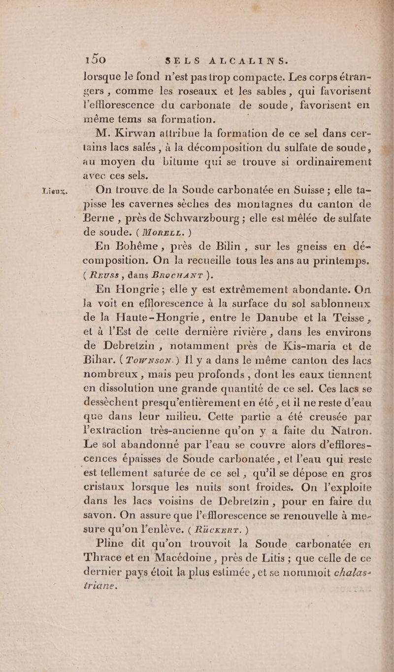 lorsque le fond n’est pasirop compacte. Les corps étran- gers , comme les roseaux et les sables, qui favorisent l’efflorescence du carbonate de soude, favorisent en même tems sa formation. M. Kirwan attribue la formation de ce sel dans cer- tains lacs salés , à la décomposition du sulfate de soude, au moyen du bilume qui se trouve si ordinairement avec ces sels. pisse les cavernes sèches des montagnes du canion de Berne , près de Schwarzbourg ; elle est mêlée de sulfate de soude. (Morezz. ) En Bohême, près de Bilin , sur les gneiss en dé- composition. On la recueille tous les ans au printemps. (Rsuss, dans BRoCHANT ). En Hongrie; elle y est extrêmement abondante. On la voit en efflorescence à la surface du sol sablonneux de la Haute- Hongrie , entre le Danube et la T'eisse , et à l'Est de cette dernière rivière , dans les environs de Debreizin , notamment près de Kis-maria et de Bihar. (Towxson.) Il y a dans le même canton des lacs nombreux , mais peu profonds , dont les eaux tiennent en dissolution une grande quantité de ce sel. Ces lacs se dessèchent presqu’entièrement en été , el il ne reste d’eau que dans leur milieu. Cette partie a été creusée par extraction très-ancienne qu’on y a faite du Nairon. Le 5ol abandonné par l’eau se couvre alors d’efflores- cences épaisses de Soude carbonalée , et l’eau qui reste cristaux lorsque les nuits sont froides. On l’exploite dans les lacs voisins de Debretzin , pour en faire du savon. On assure que l’efflorescence se renouvelle à me- sure qu'on l’enlève. (RäcxerT.) Pline dit qu'on trouvoit la Soude carbonatée en Thrace et en Macédoine , près de Litis ; que celle de ce dernier pays éloit la plus estimée , et se nommoit chalas- triane. NT à Guetta ae LT mi ne
