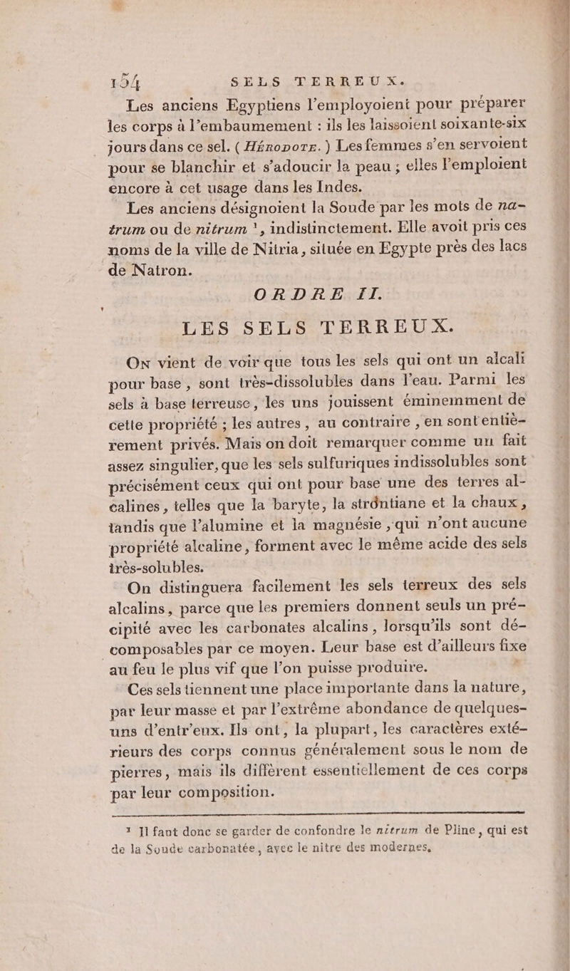 Les anciens Egyptiens l’employoient pour préparer les corps à l’'embaumement : ils les laissoient soixante-six jours dans ce sel. (Héroporr.) Les femmes s’en servoient pour se blanchir et s’adoucir la peau ; elles emploient encore à cet usage dans les Indes. Les anciens désignoïent la Soude par les mots de na- trum ou de nitrum ‘, indistinctement. Elle avoit pris ces noms de la ville de Nitria, située en Egypte près des lacs de Natron. ORDRE FI. LES SELS TERREU X. Ox vient de voir que tous les sels qui ont un alcali pour base , sont très-dissolubles dans l’eau. Parmi les sels à base terreuse, les uns jouissent éminemment de cette propriété ; les autres, au contraire , en sont entiè- rement privés. Mais on doit remarquer comme un fait assez singulier, que les sels sulfuriques indissolubles sont récisément ceux qui ont pour base une des terres al- calines , telles que la baryte, la stréntiane et la chaux, tandis que l’alumine et la magnésie ,qui n'ont aucune propriété alcaline, forment avec le même acide des sels irès-solubles. | On distinguera facilement les sels terreux des sels alcalins, parce que les premiers donnent seuls un pré- cipité avec les carbonates alcalins, lorsqu'ils sont dé- _composables par ce moyen. Leur base est d’ailleurs fixe au feu le plus vif que l’on puisse produire. Ces sels tiennent une place importante dans la nature, par leur masse et par l’extrême abondance de quelques- uns d’entr'eux. Ils ont, la plupart, les caractères exté- rieurs des corps connus généralement sous le nom de pierres, mais ils diffèrent essentiellement de ces corps par leur composition. 3 ]J1 faut donc se garder de confondre le nctrum de Pline, qui est de la Soude carbonatée, avec le nitre des modernes,