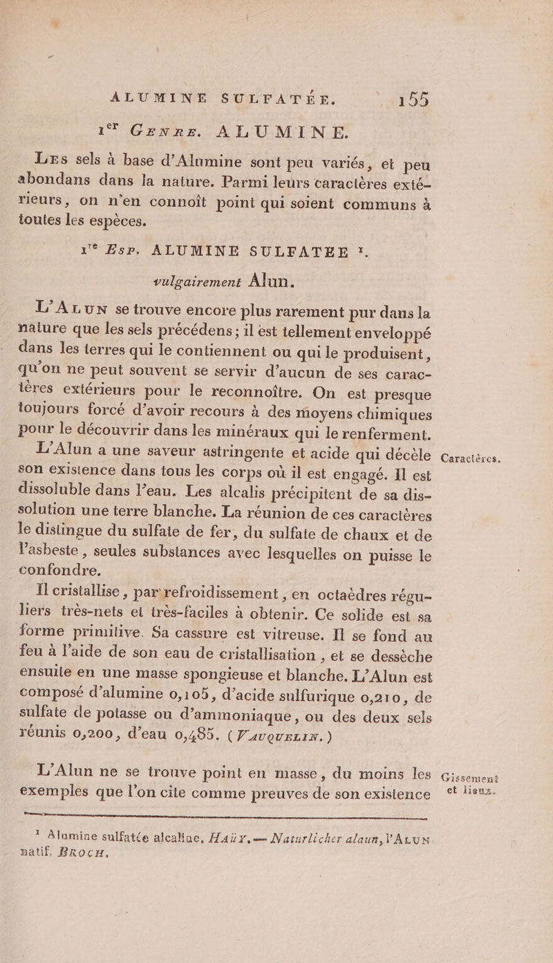 1T Genre ALUMINE. Les sels à base d’Alumine sont peu variés, et peu abondans dans la naiure. Parmi leurs caractères exté- rieurs, oh n'en connoît point qui soient communs à toutes les espèces. 1° Esp. ALUMINE SULFATÉE x. vulgairement Alun. L’ALUN se trouve encore plus rarement pur dans la nalure que les sels précédens ; il est tellement envelo Ppé dans les terres qui le contiennent ou qui le produisent, qu'on ne peut souvent se servir d'aucun de ses carac- ières extérieurs pour le reconnoître. On est presque toujours forcé d’avoir recours à des moyens chimiques pour le découvrir dans les minéraux qui le renferment. L’Alun à une saveur astringente et acide qui décèle son existence dans tous les corps où il est engagé. Il est dissoluble dans l’eau. Les alcalis précipitent de sa dis- solution une terre blanche. La réunion de ces caractères le distingue du sulfate de fer, du sulfate de chaux et de l’'asbeste , seules substances avec lesquelles on puisse le confondre. Il cristallise , par‘refroidissement , en octaèdres régu- liers très-nets el très-faciles à obtenir. Ce solide est sa forme primitive. Sa cassure est vitreuse. Il se fond au feu à l’aide de son eau de cristallisation ,: et se dessèche ensuile en Une masse spongieuse et blanche, L/Alun est composé d’alumine 0,105, d’acide sulfurique 0,210, de sulfate de potasse ou d’ammoniaque, ou des deux sels réunis 0,200, d’eau 0,485. (Favovrzix.) L’Alun ne se trouve point en masse, du moins les exemples que l’on cile comme preuves de son existence Lames: D ? Alumine sulfatée alcaline, Haüy.— Naturlicker alaun,V'ALUN natif, BrRocH. Caractères. Gissement et lieux.