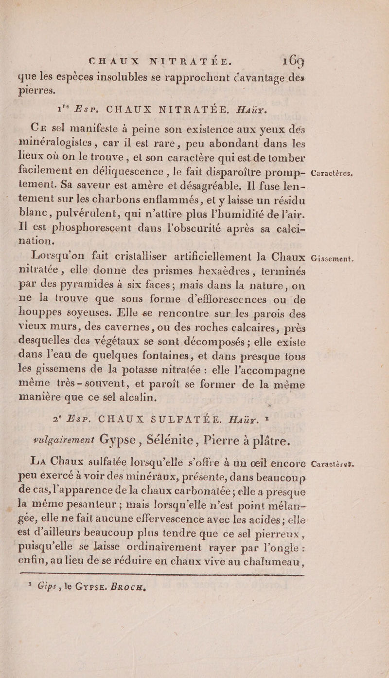 Dpt que les espèces insolubles se rapprochent davantage des pierres. 1° EsP, CHAUX NITRATÉE. Haüv. CE sel manifeste à peine son existence aux yeux des minéralogistes, car il est rare, peu abondant dans les lieux où on le trouve, et son caractère qui est de tomber facilement en déliquescence , le fait disparoître promp- lement. Sa saveur est amère et désagréable. IL fuse len- tement sur les charbons enflammés, et y laisse un résidu blanc, pulvérulent, qui n'atlire plus l’humidité de l'air. Il est phosphorescent dans l'obscurité après sa calei- nation. Lorsqu'on fait cristalliser artificiellement la Chaux nitratée , elle donne des prismes hexaëdres, terminés par des pyramides à six faces; mais dans la nature, on ne Îa lrouve que sous forme d’efflorescences ou de houppes soyeuses. Elle se rencontre sur les parois des vieux murs, des cavernes, ou des roches calcaires, près desquelles des végétaux se sont décomposés ; elle existe dans l’eau de quelques fontaines, et dans presque tous les gissemens de la potasse nitratée : elle l'accompagne même très-souvent, et paroît se former de la même manière que ce sel alcalin. 2° Esp. CHAUX SULFATÉE. Haër. * vulgairement Gypse, Sélénite, Pierre à plâtre. peu exercé à voir des minéraux, présente, dans beaucoup de cas, l'apparence de la chaux carbonatée; elle a presque la même pesanteur ; mais lorsqu'elle n’est point mélan- gee, elle ne fait aucune effervescence avec les acides; elle est d’ailleurs beaucoup plus tendre que ce sel pierreux , puisqu'elle se laisse ordinairement rayer par l’ongje : enfin, au lieu de se réduire en chaux vive au chalumeau, D Rs ete * Gips, le GyrsE. Brocu, Caractères, Gissement.