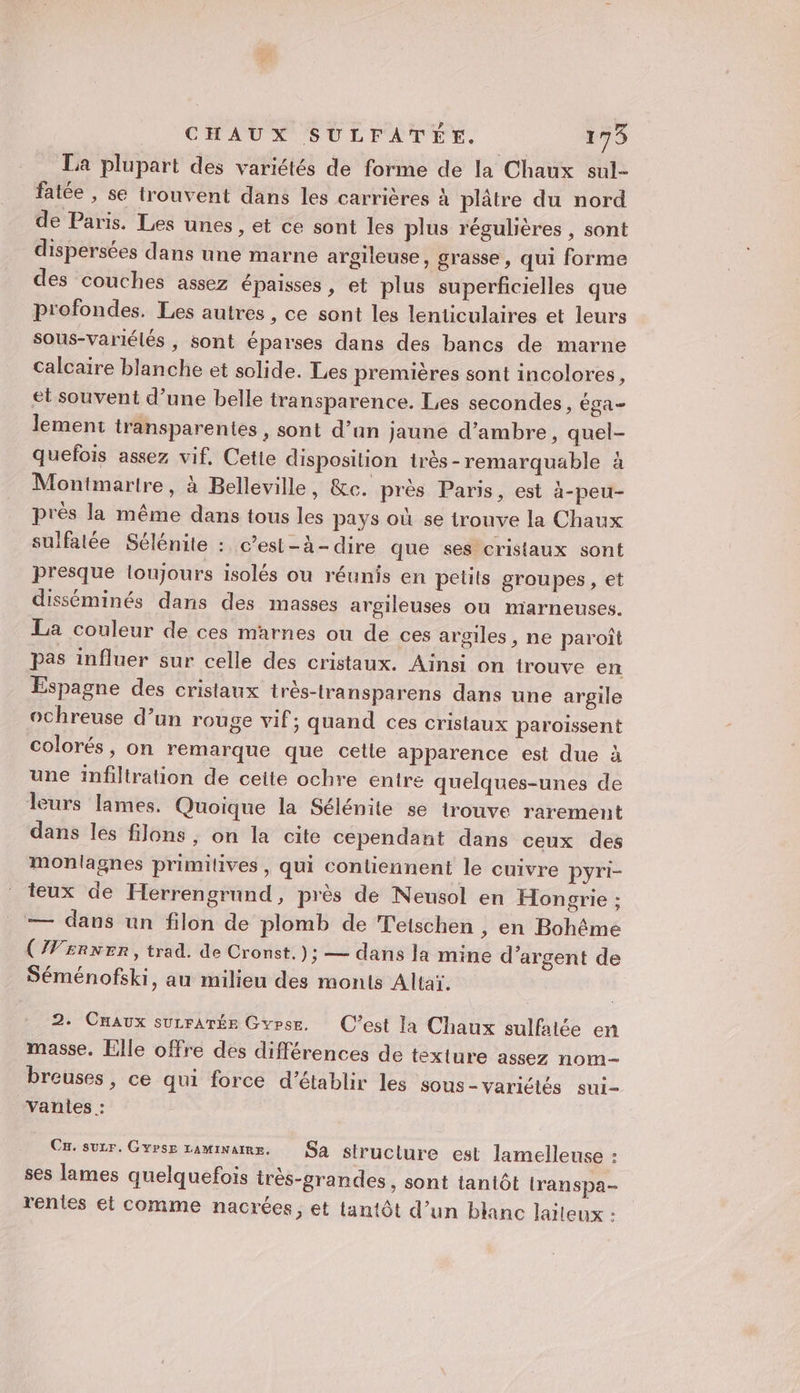 La plupart des variétés de forme de la Chaux sul- fatée , se trouvent dans les carrières à plâtre du nord de Paris. Les unes , et ce sont les plus régulières , sont dispersées dans une marne argileuse, grasse, qui forme des couches assez épaisses, et plus superficielles que profondes. Les autres, ce sont les lenticulaires et leurs sous-variélés , sont éparses dans des bancs de marne calcaire blanche et solide. Les premières sont incolores, et souvent d’une belle transparence. Les secondes, éga lement transparentes , sont d’un jaune d’ambre, quel- quefois assez vif, Cette disposition irès-remarquable à Montmartre, à Belleville, &amp;c. près Paris, est à-peu- près la même dans tous les pays où se trouve la Chaux sulfatée Sélénite : c’est-à-dire que ses cristaux sont presque loujours isolés ou réunis en petits groupes, et disséminés dans des masses argileuses ou marneuses. La couleur de ces marnes ou de ces argiles , ne paroît pas influer sur celle des cristaux. Ainsi on trouve en Espagne des cristaux très-transparens dans une argile ochreuse d’un rouge vif; quand ces cristaux paroissent colorés, on remarque que cette apparence est due à une infiltration de celte ochre entre quelques-unes de leurs lames. Quoique la Sélénite se trouve rarement dans les filons , on la cite cependant dans ceux des monlagnes primilives , qui contiennent le cuivre pyri- teux de Herrengrund, près de Neusol en Hongrie ; — dans un filon de plomb de Tetschen , en Bohême (W£RNER, trad. de Cronst.); — dans la mine d'argent de Séménofski, au milieu des monts Altaï. 2. Cmaux surrATÉE Gvpse. C’est la Chaux sulfatée en masse. Elle offre des différences de texture assez nom- breuses, ce qui force d'établir les sous-variétés sui- Vanlies : Cr. sur. Gvrse raminams, Sa struclure est lamelleuse : ses lames quelquefois très-grandes, sont tantôt transpa- rentes et comme nacrées, et tantôt d’un blanc laiteux :