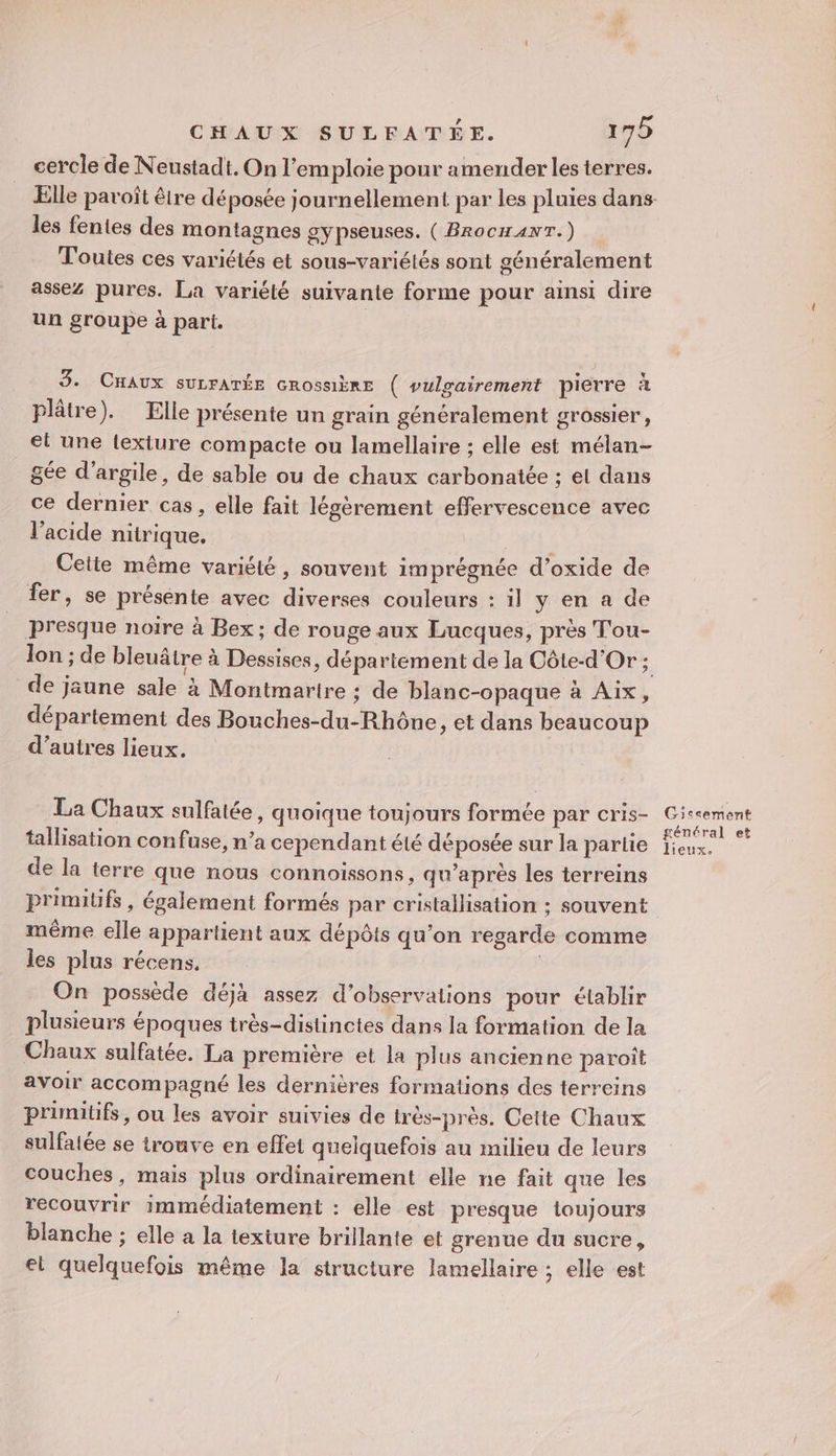 cercle de Neustadt. On l’em ploie pour amender les terres. les fentes des montagnes gypseuses. ( BrocHANT.) Toutes ces variétés et sous-variétés sont généralement assez pures. La variété suivante forme pour ainsi dire un groupe à part. 3. CHAUx suLFATÉE Grossière ( vulgairement pierre à plâtre). Elle présente un grain généralement grossier, el une lexiure compacte ou lamellaire ; elle est mélan- gée d'argile, de sable ou de chaux carbonatée ; el dans ce dernier cas, elle fait légèrement effervescence avec l'acide nitrique, Cette même variété , souvent 1m prégnée d’oxide de fer, se présénte avec diverses couleurs : il y en a de presque noire à Bex; de rouge aux Lucques, près Tou- de jaune sale à Montmarire : de blanc-opaque à Aix, département des Bouches-du-Rhône , et dans beaucoup d’autres lieux. La Chaux sulfatée, quoique toujours formée par cris- tallisation confuse, n’a cependant été déposée sur la partie de la terre que nous connoissons, qu'après les terreins primitifs , également formés par cristallisation : souvent même elle appartient aux dépôts qu’on regarde comme les plus récens. | On possède déjà assez d’observalions pour établir plusieurs époques très-distinctes dans la formation de la Chaux sulfatée. La première et la plus ancienne paroit avoir accompagné les dernières formations des terreins primitifs, ou les avoir suivies de très-près. Cette Chaux sulfatée se trouve en effet quelquefois au milieu de leurs couches, mais plus ordinairement elle ne fait que les recouvrir immédiatement : elle est presque toujours blanche ; elle a la texture brillante et grenue du sucre, el quelquefois même la structure lamellaire ; elle est Gissement général et lieux.