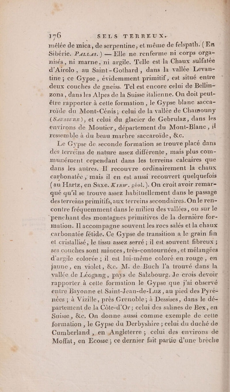 mêlée de mica, de serpentine, et même de felspath. (En Sibérie. Parras.) — Elle ne renferme n1 corps orga- nisés, ni marne, ni argile. Telle est la Chaux sulfatée d’Airolo , au Saint-Gothard , dans la vallée Levan- tine ; ce Gypse, évidemment primitif, est situé entre deux couches de gneiss. Tel est encore celui de Bellin- zona, dans les Alpes de la Suisse italienne. On doit peut- être rapporter à cette formation , le Gypse blanc sacca- roïde du Mont-Cénis; celui de la vallée de Chamouny (Saussure), et celui du glacier de Gebrulaz, dans les environs de Moutier, département du Mont-Blanc, il ressemble à du beau marbre saccaroïde, &amp;c. Le Gypse de seconde formation se trouve placé dans des terreins de nature assez différente, mais plus com- munément cependant dans les terreins calcaires que dans les autres. Il recouvre ordinairement la chaux carbonatée ; mais il en est aussi recouvert quelquefois (au Hartz, en Saxe. Krrw. géol.). On croit avoir remar- qué qu’il se trouve assez habituellement dans le passage des terreins primitifs, aux terreins secondaires. On le ren- contre fréquemment dans le milieu des vailées, ou sur le ‘penchant des montagnes primitives de la dernière for- mation. Il accompagne souvent les rocs salés et la chaux carbonatée fétide. Ce Gypse de transition a le grain fin et cristallisé, le tissu assez serré ; il est souvent fibreux ; ses couches sont minces, très-contournées, et mélangées d'argile colorée ; il est lui-même coloré en rouge, en jaune , en violet, &amp;c. M. de Buch l’a trouvé dans la vallée de Lécgang, pays de Salzbourg. Je crois devoir rapporler à celte formation le Gypse que j'ai observé entre Bayonne el Saint-Jean-de-Luz , au pied des Pyré- nées ; à Vizille, près Grenoble; à Dessises, dans le dé- partement de la Côte-d'Or; celui des salines de Bex, en Suisse , &amp;c. On donne aussi comme exemple de celte formation , le Gypse du Derbyshire ; celui du duché de Cumberland , en Angleterre ; celui des environs de Moffat, en Ecosse ; ce dernier fait parlie d’une brèche