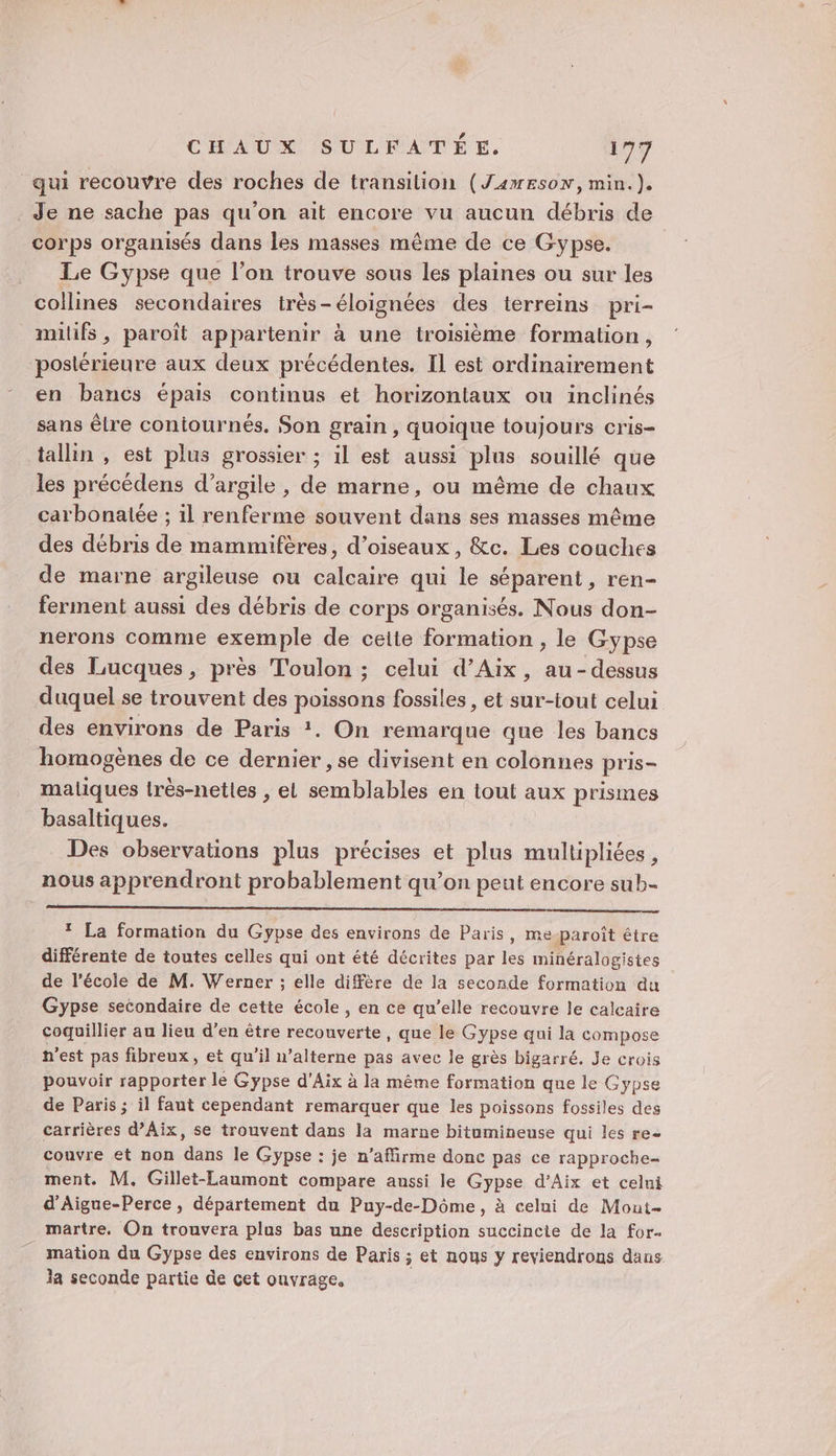qui recouvre des roches de transition (Jameson, min.). _ Je ne sache pas qu’on ait encore vu aucun débris de corps organisés dans les masses même de ce Gypse. | Le Gypse que l’on trouve sous les plaines ou sur les collines secondaires très-éloignées des terreins pri- milifs, paroît appartenir à une troisième formation, postérieure aux deux précédentes. Il est ordinairement en bancs épais continus et horizontaux ou inclinés sans être coniournés. Son grain , quoique toujours cris- tallin , est plus grossier ; il est aussi plus souillé que les précédens d'argile , de marne, ou même de chaux carbonalée ; il renferme souvent dans ses masses même des débris de mammifères, d'oiseaux, &amp;c. Les couches de marne argileuse ou calcaire qui le séparent, ren- ferment aussi des débris de corps organisés. Nous don- nerons comme exemple de ceite formation , le Gypse des Lucques, près Toulon ; celui d’Aix, au-dessus duquel se trouvent des poissons fossiles, et sur-tout celui des environs de Paris *. On remarque que les bancs homogènes de ce dernier , se divisent en colonnes pris- maliques très-netles , el semblables en tout aux prismes basaltiques. Des observations plus précises et plus multipliées, nous apprendront probablement qu’on peut encore sub- * La formation du Gypse des environs de Paris, me-paroît être différente de toutes celles qui ont été décrites par les minéralogistes de l’école de M. Werner ; elle diffère de la seconde formation du Gypse secondaire de cette école , en ce qu’elle recouvre le calcaire coquillier au lieu d'en être recouverte, que le Gypse qui la compose n’est pas fibreux, et qu'il n’alterne pas avec le grès bigarré. Je crois pouvoir rapporter le Gypse d'Aix à la même formation que le Gypse de Paris ; il faut cependant remarquer que les poissons fossiles des carrières d'Aix, se trouvent dans la marne bitumineuse qui les re couvre et non dans le Gypse : je n’affirme donc pas ce rapproche- ment. M. Gillet-Laumont compare aussi le Gypse d’Aix et celni d'Aigue-Perce, département du Puy-de-Dôme, à celui de Mout- martre. On trouvera plus bas une description succincte de la for- mation du Gypse des environs de Paris ; et nous y reviendrons dans. la seconde partie de cet ouvrage,