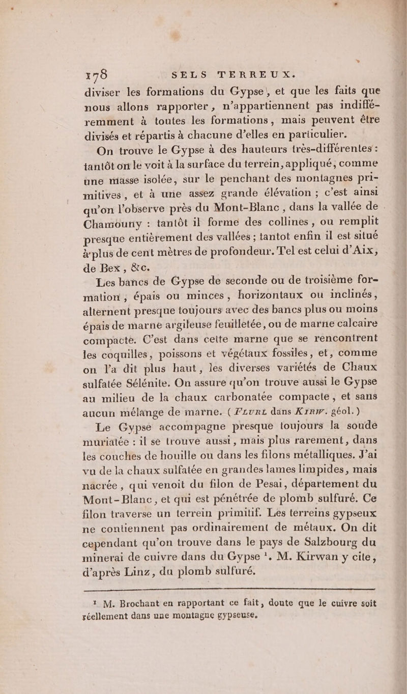 diviser les formations du Gypse!, et que les faits que nous allons rapporter, n’appartiennent pas indifié- remment à toutes les formations, mais peuvent être divisés et répartis à chacune d’elles en particulier. On trouve le Gypse à des hauteurs très-différentes : tantôt on le voit à la surface du terrein, appliqué, comme une masse isolée, sur le penchant des montagnes pri- mitives, et à une assez grande élévation ; c’est ainsi Chamouny : tantôt il forme des collines, ou remplit presque entièrement des vallées ; tantot enfin il est situé plus de cent mètres de profondeur. T'el est celui d'Aix, de Bex , &amp;c. Les bancs de Gypse de seconde ou de troisième for- mation, épais ou minces, horizontaux ou inclinés, alternent presque toujours avec des bancs plus ou moins épais de marne argileuse feuilletée, ou de marne calcaire compacte. C’est dans cette marne que se rencontrent les coquilles, poissons et végélaux fossiles, et, comme on l'a dit plus haut, les diverses variétés de Chaux sulfatée Sélénite. On assure qu’on trouve aussi le Gypse au milieu de la chaux carbonatée compacte, et sans aucun mélange de marne. ( Fzvrz dans Krrw. géol.) Le Gypsé accompagne presque toujours la soude muriatée : il se trouve aussi, mais plus rarement, dans les couches de houille ou dans les filons métalliques. J'ai vu de la chaux sulfatée en grandes lames limpides, mais nacrée , qui venoit du filon de Pesai, département du Mont-Blanc, et qui est pénétrée de plomb sulfuré. Ce filon traverse un terrein primitif. Les terreins gypseux ne contiennent pas ordinairement de métaux. On dit cependant qu’on trouve dans le pays de Salzbourg du minerai de cuivre dans du Gypse *. M. Kirwan y cite, d’après Läinz, du plomb sulfuré. 1 M. Brochant en rapportant ce fait, doute que le cuivre soit réellement dans une montagne gypseuse.
