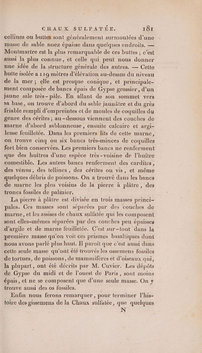 collines ou buttes sont généralement surmontées d’une masse de sable assez épaisse dans quelques endroits. — Montmartre est la plus remarquable de ces buttes ; c’est aussi la plus connue, ét celle qui peut nous donner une idée de la structure générale des autres. — Cette butte isolée a 119 mètres d’élévation au-dessus du niveau de la mer; elle est presque conique, et principale- ment composée de bancs épais de Gypse grossier, d’un jaune sale très- pâle. En allant de son sommet vers sa base, on trouve d’abord du sable jaunâtre et du grès friable rempli d'empreintes et de moules de coquilles du genre des cérites ; au-dessous viennent des couches de marne d’abord sablonneuse , ensuite calcaire et argi- leuse feuilletée. Dans les premiers lits de cette marne, on trouve cinq ou six bancs très-minces de coquilles fort bien conservées. Les premiers bancs ne renferment que des huîtres d’une espèce irès-voisine de l’huître comestible. Les autres bancs renferment des cardites, des vénus, des teilines , des cérites ou vis, et même quelques débris de poissons. On a trouvé dans les bancs de marne les plus voisins de la pierre à plâtre, des troncs fossiles de palmier. La pierre à plâtre est divisée en trois masses princi- pales. Ces masses sont séparées par des couches de marne , et les assises de chaux sulfatée qui les composent sont elles-mêmes séparées par des couches peu épaisses d'argile et de marne feuilletée. C'est sur-tout dans la première masse qu'on voit ces prismes basaltiques dont nous avons parlé plus haut. Il paroît que c’est aussi dans cette seule masse qu'ont élé trouvés les ossemens fossiles de tortues, de poissons, de mammifères et d’oiseaux qui, la plupart, ont été décrits par M. Cuvier. Les dépôts de Gypse du midi et de l’ouest de Paris, sont moins épais , et ne se composent que d’une seule masse, On y trouve aussi des os fossiles. | Enfin nous ferons remarquer, pour terminer l’his- toire des gissemens de la Chaux sulfatée, que quelques