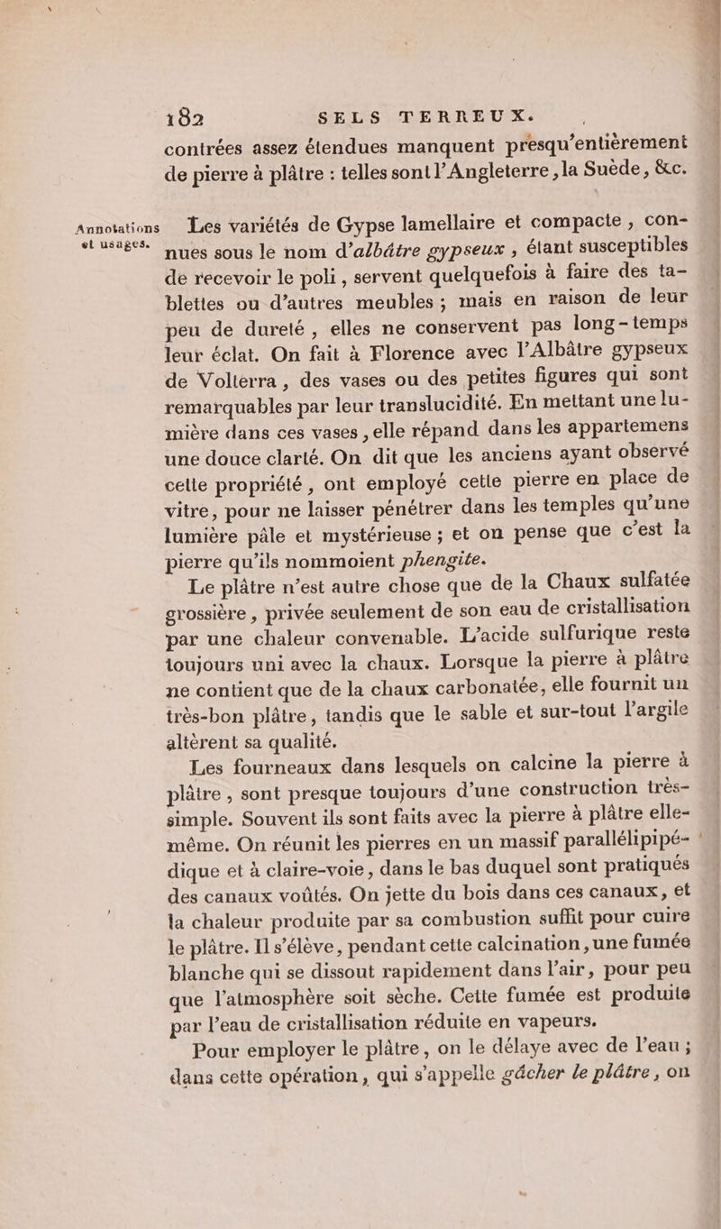 el usages. contrées assez étendues manquent presqu’entièrement de pierre à plâtre : telles sont l’Angleterre , la Suède, &amp;c. Les variétés de Gypse lamellaire et compacte, con- nues sous le nom d’albätre gypseux , étant susceptibles de recevoir le poli , servent quelquefois à faire des ta- bleties ou d’autres meubles; mais en raison de leur peu de dureté, elles ne conservent pas long - temps leur éclat. On fait à Florence avec l’Albâtre gypseux de Volterra, des vases ou des petites figures qui sont remarquables par leur translucidité. En mettant une lu- mière dans ces vases , elle répand dans les appartemens une douce clarté. On dit que les anciens ayant observé celle propriété, ont employé cetle pierre en place de vitre, pour ne laisser pénétrer dans les temples qu'une lumière pâle et mystérieuse ; et on pense que c’est la pierre qu’ils nommoient phengite. Le plâtre n’est autre chose que de la Chaux sulfatée grossière , privée seulement de son eau de cristallisation par une chaleur convenable. L’acide sulfurique reste loujours uni avec la chaux. Lorsque la pierre à plâtre ne contient que de la chaux carbonatée, elle fournit un très-bon plâtre, tandis que le sable et sur-tout l'argile altèrent sa qualité. Les fourneaux dans lesquels on calcine la pierre à plâtre , sont presque toujours d’une construction très- simple. Souvent ils sont faits avec la pierre à plâtre elle- même. On réunit les pierres en un massif parallélipipé- dique et à claire-voie, dans le bas duquel sont pratiqués des canaux voüûtés. On jette du bois dans ces canaux, et la chaleur produite par sa combustion suflit pour cuire le plâtre. Il s'élève, pendant cette calcination ,une fumée blanche qui se dissout rapidement dans l'air, pour peu que l'atmosphère soit sèche. Cette fumée est produite par l’eau de cristallisation réduite en vapeurs. Pour employer le plâtre, on le délaye avec de l’eau ; dans cette opération, qui s'appelle gâcher le plâtre, on