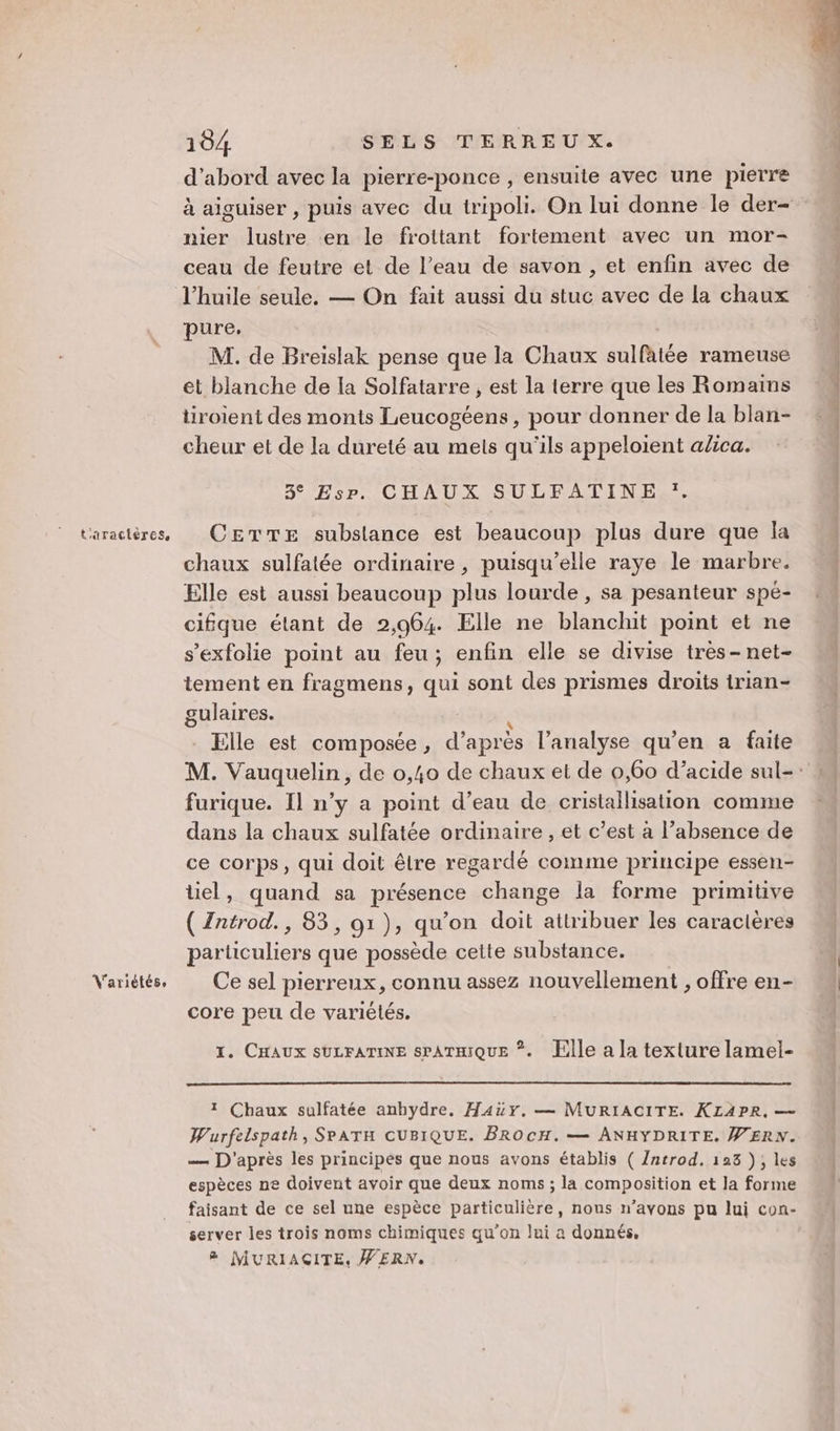Variétés. 104 SELS TERREU X. d’abord avec la pierre-ponce , ensuite avec une pierre à aiguiser , puis avec du tripoli. On lui donne le der- nier lustre en le frottant fortement avec un mor- ceau de feutre et de l’eau de savon , et enfin avec de l'huile seule. — On fait aussi du stuc avec de La chaux pure, | M. de Breislak pense que la Chaux sulfatée rameuse et blanche de la Solfatarre , est la terre que les Romains tiroient des monts Leucogéens, pour donner de la blan- cheur et de la dureté au mets qu'ils appeloient alica. 3° Esp. CHAUX SULFATINE :. chaux sulfatée ordinaire , puisqu'elle raye le marbre. Elle est aussi beaucoup plus lourde , sa pesanteur spé- cifque étant de 2,964. Elle ne blanchit point et ne s’exfolie point au feu; enfin elle se divise tres- net- tement en fragmens, qui sont des prismes droits trian- gulaires. k _ Elle est composée, d’après l'analyse qu’en a faite furique. Il n’y a point d’eau de cristallisation comme dans la chaux sulfatée ordinaire , et c’est à l’absence de ce corps, qui doit être regardé comme principe essen- üel, quand sa présence change la forme primitive ( Zntrod., 83, 91), qu’on doit attribuer les caracières particuliers que possède cette substance. Ce sel pierreux, connu assez nouvellement , offre en- core peu de variétés. 1. CHAUX SULFATINE SPATHIQUE ©. lle a la texture lamel- 1 Chaux sulfatée anbydre. Hay, — MURIACITE. KLAPR, — Wurfelspath, SPATH CUBIQUE. BROCH. — ANHYDRITE. W'ERN. — D'après les principés que nous avons établis ( /ntrod, 128 ); les espèces ne doivent avoir que deux noms ; la composition et la forme faisant de ce sel une espèce particulière, nous n’avons pu lui con- server les trois noms chimiques qu’on lui a donnés. 8 MURIAÇITE, WERN.